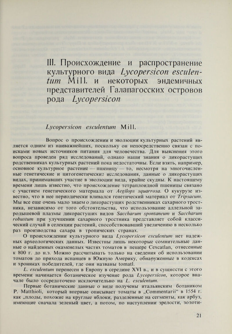 ции для пищи и в качестве лекарственных растений, но по сравнению с Mand¬ ragora они обладали меньшими лечебными свойствами. Термин „томат происходит от названия, данного томатам туземным южноамериканским населением. В Европе это название в самом начале в 1572 г. звучало как „Tumatle. В конце XVI в. в Германии томаты называли „Goldt apffel (золотое яблоко), в Бельгии — „Gulden appelen (золотые яблоки), во Франции — „Pommes dorées (золотые яблоки), в Англии — „Gold Appel (золотое яблоко) и т. п. В то же время А. Cesalpini описал то¬ маты с золотистыми и красными плодами, отметив, что последние ввозятся в Италию из других стран и выращиваются главным образом как декора¬ тивные растения. В начале XVII в. В. Besler также описал томаты с красными и желтыми плодами под названием „Рота amoris fructu rubro и „Poma amoris fructu luteo. Он отмечал также, что имеются томаты с белыми пло¬ дами. Из изложенного видно, что во второй половине XVI и в начале XVII в. томаты были уже известны в Южной и Юго-Западной Европе. В остальные части Европы сведения о культуре начали проникать только в начале XVII в, В Польше они описывались как „Jablko milovei (albo zlote). В тот период гораздо более широко были распространены желтые томаты, которые К. Bauhin описал под названием „Solanum pomiferum fructu rotudo striato molli (приносящий яблоки Solanum). Они имели круглые ребристые мелкие плоды, чаще всего желтые или золотисто-желтые, редко красные и еще реже белые. Этот же автор впервые сообщил о „вишневых томатах (L. esculentum сега- siformé) с двумя формами — гладкой и ребристой. Первая дана им под на¬ званием „Cerasorum forma, а вторую позднее Ph. Muller отнес к Lycopersicon esculentum. Таким образом видно, что относительно центра происхождения томатов высказаны различные предположения, но большинство исследователей склон¬ ны считать родиной томатов Мексику. Нельзя, однако, исключить Перу, в пользу которого также имеется немало данных. Из сделанного обзора видно также, что в Европу первоначально были ввезены желтые ребристые томаты, а позднее — красные, гладкие. Появ¬ ление последних отмечено в начале XVIí в. Следует также подчеркнуть, что томаты долгое время выращивались в качестве декоративных или лекар¬ ственных растений. Известная французская фирма по производству семян „Вилморен в каталоге за 1760 г. предлагает томаты как декоративные растения. Только в 1778 г. в этом же каталоге томаты представлялись как овощная культура, но во Франции они начали использоваться в пищу только в четвертом десятилетии XIX в. В то же время в Германии томаты за¬ нимали незначительные площади, а в Англии выращивание их в пищу нача¬ лось еще позднее. То же относится и к другим странам Западной Европы, таким, как Дания, Швеция, Бельгия и Голландия. Плоды томатов вначале употреблялись в пищу зелеными, а позднее начали использоваться в зрелом состоянии. Заслуживает быть отмеченным тот факт, что до 1840 г. томаты считались ядовитыми растениями. Согласно Брежневу (1964) томаты выращивались в России еще в XVIII в. В словаре К. Кондратиевича (1780) они названы „любовными яблоками, Lycopersicum, Poma amoris autalkakengi. В каталоге, сделанном П. С. Пал- лас ом (1871), говорится о Solanum lycopersicum, выращенном на грядках. То же можно сказать и о сведениях И. Г. Георгия (1797) и А. Т. Болотова 23