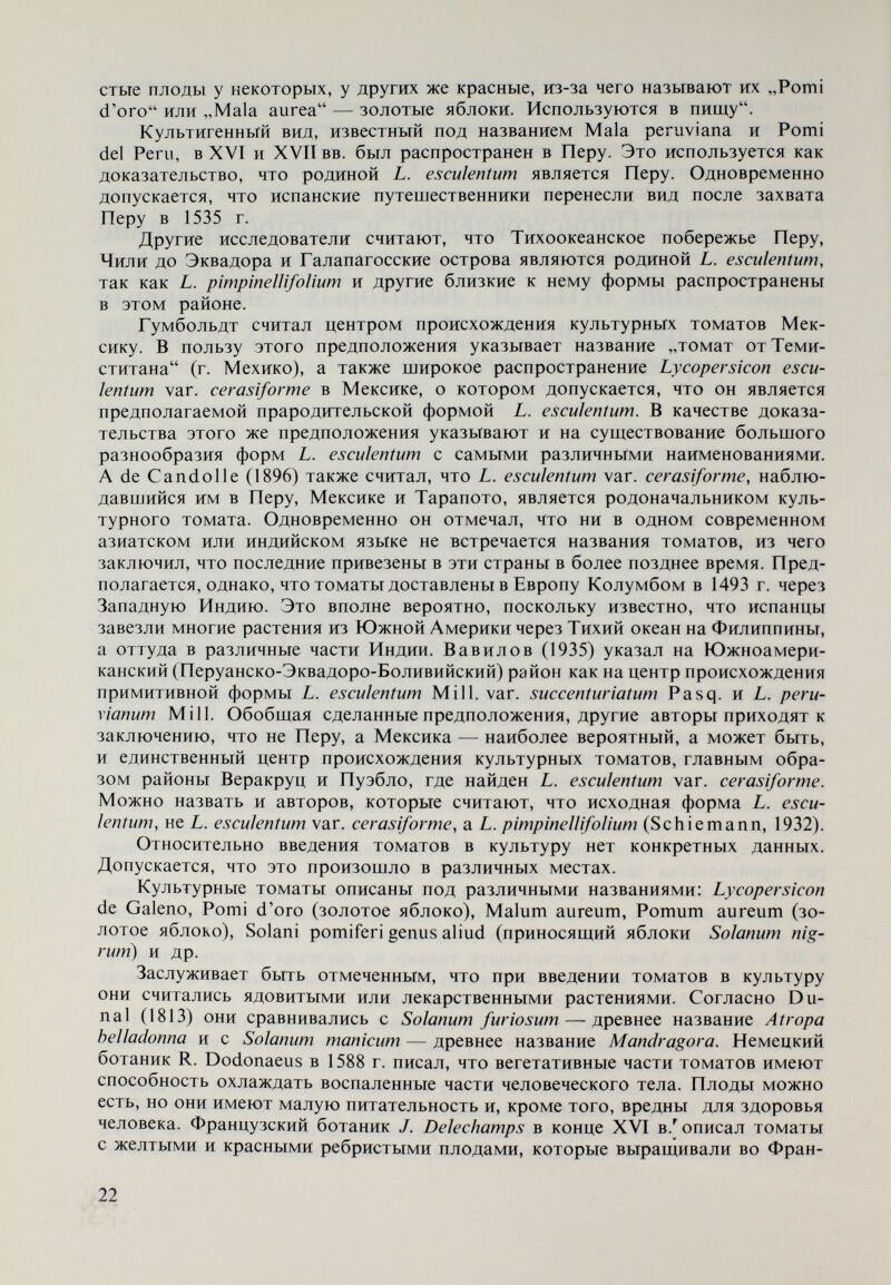 (1784), из которых можно судить, что томаты использовались в России в пищу и как декоративные растения в комнатных и огородных условиях к 80-м годам XVIII в. В последующие несколько десятилетий томаты быстро распространились, главным образом в Крым, Молдавию, окрестности Одессы, Николаева, Херсона, так что в середине XIX в. они выращивались в этих районах не только как потребительский, но и как товарный продукт. Во второй половине XIX в. томаты распространились далеко на север в Новгородскую и Псковскую губернии. Имеются данные о выращивании томатов в 80-е годы вблизи Петербурга (Ленинград). В конце XIX в. прово¬ дятся опыты по выращиванию томатов в Костромской, Вятской, Вологод¬ ской губерниях (59 с. ш.). Ставился вопрос и о предзимнем засевании томатов в целях увеличения их устойчивости к низким температурам, что показывает значительно более высокие требования к культуре томатов в России по срав¬ нению с положением в других европейских странах в то время. Особенно щирокое распространение получила томатная культура в СССР после Великой Октябрьской революции, главным образом после организации совхозов и колхозов. В настоящее время в европейской части СССР томаты выращивают до 65 с. щ., в Сибири — до 61 с. ш. и даже еще севернее. У нас в стране томаты начали использовать в пищу сравнительно поздно. Согласно Ц. Гинчеву (1887) в 1880 г. в некоторых селах Ломского и Бело- слатинского районов они употреблялись только в зеленом состоянии. Позднее в некоторых районах страны культура заняла значительные площади и то¬ маты стали одним из важнейщих продуктов овощного рынка. Особое место в этом отнощении занимает село Куртово Конаре Пловдивского округа, в котором еще в 1880—1895 гг. производство томатов оформилось в качестве отрасли овощного производства. В то же время в значительных размерах производство томатов развивается в с. Пырвенец Пловдивского округа и в с. Джулюница Горнооряховского округа. Это тесно связано с поисками источников витаминов и с экспортом свежих и консервированных томатов. По этой причине созданы районы, в которых было организовано промыщ- ленное производство томатов: Пловдив, Кричим, Раковски, Джулюница, Стара-Загора, Плевен и др. После 1930 г. стало развиваться и производство томатов в теплицах. Особенно сильно увеличилась площадь, занятая томатами, после 9 сен¬ тября 1944 г., что обусловилось возросшими нуждами внутреннего рынка, быстро развивающейся консервной индустрией и увеличением экспорта. Некоторые эндемичные представители рода Lycopersicon Галапагосских островов Проблема происхождения галапагосских представителей рода Lycopersicon привлекала внимание Дарвина и других исследователей после него. Более подробно она изучалась Vinton (1951), который обратил вни¬ мание на обстоятельство, что флора Галапагосских островов наиболее близка к флоре Южной Америки и Мексиканско-Караибской области. Кроме того, было установлено, что 40% растительных видов островов эндемичны. На¬ блюдались как общие виды для нескольких островов, так и специфичные виды, принадлежащие одному острову. На основании этого допускается, что в гео- 24