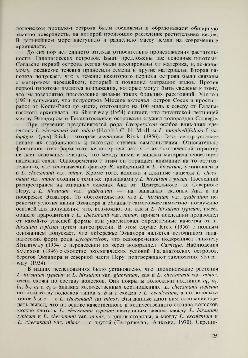 IV. Систематика рода Lycopersicon Первые описания растений сделаны в Древнем Египте около 3000 лет до н. э., а в Китае — около 2200 лет до н. э.; в них представлены культурные растения, выращиваемые в этих странах. Позднее древнегрече¬ ские и римские философы описали значительное число растений и их практи¬ ческое применение. Особый интерес в этом отношении представляют частич¬ но сохранившиеся описания Аристотеля (384—322 гг. до н. э.). В „Естествен¬ ной истории растений (в 10-и томах) Теофраст (372—287 гг. до н. э.) описал лекарственные, масличные, овощные, медоносные и другие растения, которым даны соответствующие названия. Он составил и классификацию растений на основе описания отдельных органов, способов выращивания и их исполь¬ зования. Согласно Dunal (1813) Теофраст говорил об одном spiixvov, упот¬ ребляемом в пищу, а М. Sprengel допускает, что речь идет о Soìanum melon- gena L. В другом месте Теофраст указывает на два растения с тем же самым родовым наименованием. Относительно первого допускается, что оно при¬ надлежит к Solarium L., а второе — к Physaìis L. Греческий врач Диоскорид (I в. н. э.) описал около 600 растений, которые систематизировал на основе некоторых морфологических признаков. Он говорил о четырех видах spuxyos. Dunal (1813) допускает, что два из них принадлежат к Physaìis, а другие два — к Solanum. Названия, данные ряду растений им, а также римским ученым Пли¬ нием Старшим (I в. н. э.), используются до сих пор. Согласно Dunal (1813) Celse является первым из древних авторов, который употребил наз¬ вание Solanum, чтобы отметить растение, используемое как наружное ле¬ карство. В сохранившихся описаниях названных древнегреческих философов и других авторов не найдены сведения о томатном растении. Первые сведения о нем датируют началом XVI в. Это обязано тому обстоятельству, что родину томатов — Южную Америку — открыли только в конце XV в. Следует также отметить, что история рода Lycopersicon началась с истории культигенного вида L. esculentum. В последующий период до Линнея классификация растений создавалась под влиянием систем Теофраста и Диоскорида. Самой характерной особенностью систем XVI и XVII вв. является то, что они основаны главным образом на устройстве одного растительного органа. Например, итальянский ботаник и врач А. Cesalpini (1519—1603) написал 16 сочинений, в которых системати¬ зировал все известные к тому времени растения на основе строения и окраски плодов. Он описал две формы томатов с золотистыми и красными плодами и сделал первое оригинальное описание томатного растения. Во второй по¬ ловине XVI в. немецкий ботаник R. Dodonaeiis в своей систематике, опубли¬ кованной в 1575 г., отнес томаты к группе вредных и даже ядовитых растений. 27