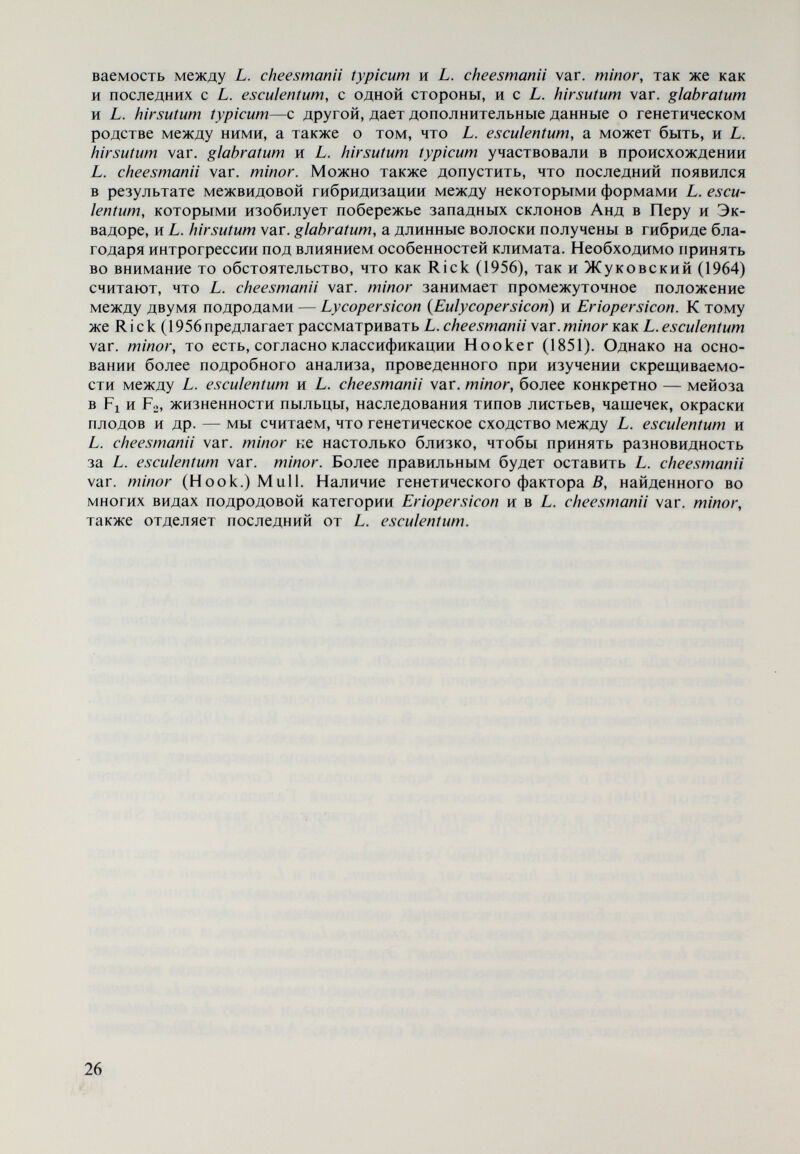 к концу XVI в. (1597) английски ботаник J. Gerarde также сделал описание томатов, похожее на описание R. Dodonaeus. J. Ray (1627—1705), английский естествоиспытатель, описал все изве¬ стные к тому времени растительные виды. Его классификация построена на изучении устройства соцветия, цветков и плодов растений. Он отнес томаты к плодоягодным растениям и описал, как и некоторые свои предшественники, томаты с красными плодами, крупнее вишни, и с желтыми ребристыми плодами. J. Р. Tournefort (1656—1708), французский ботаник и путешественник, внес существенные изменения в понятия систематических категорий и при разработке растительных систем обращал внимание главным образом на строение венчика. Он предложил классификацию Solanaceae и в 1694 г. от¬ делил томаты, которые до этого были включены в род Solanum, в самостоя¬ тельный род — Lycopersicon. В своей систематике рода Lycopersicon Du nal (1813) пишет, что Tour¬ nefort составил классификацию растений намного более точно по сравнению со своими предшественниками и что все ботаники — его современники до самой его смерти были его последователями. Согласно Luckwiil (1943) название Lycopersicon (вольчьи персики) или Xvxoneooíxov дано Галеном для растений с неизвестным происхождением. Происходит от Ivxoç — волк, и jiEQoíxov — персик. Однако высказано со¬ мнение отнссительно растения, к которому относится определение Галена, поскольку в то время в Старом Свете не были известны представители рода Lycopersicon. Согласно Muí 1er (1940) родовое название Lycopersicon дано Ph. Miller в 1754 г. Если, однако, судить по имеющимся хронологическим данным, при¬ оритет в этом отношении принадлежит Tournefort. Это же мнение поддержи¬ вают Luckwiil (1943) и Брежнев (1964). Большая часть исследователей, однако, и до сих пор считает, что необходимо признать авторство Miller (Willis, 1966; Tutin et al., 1972). В поддержку точки зрения на отделение Lycopersicon от рода Solanum писал и Knaut в начале XVIII в., в 1716 году, основываясь главным образом на различии в строении плодов в двух родах, которые в видах рода Solanum представляют одногнездные ягоды, а рода Lycopersicon — многогнездные. К. Линней (С. Linnaeus, 1707—1778) в 1753 г. в „Species Plantarum, однако, снова включил род Lycopersicon в систему рода Solanum и под названием Solanum lycopersicum L. объединил все формы, которые в системе Tournefort были описаны как отдельные виды. Линней включил и L. peruvianum как вид рода Solanum. Известно, что система Линнея составлена на основе особенностей строе¬ ния цветка — постоянстве числовых отношений части цветка, главным об¬ разом тычинок — их длине, степени срастания и др. „В своей большой ре¬ форме классификации этот знаменитый Линней включил три рода — Sola¬ num, Melongena (теперь вид вроде Solanum) и Lycopersicon (Tournefort) — в один под старым именем Solanum, для которого согласно ему (Линнею) глав¬ ной характерной особенностью являются тычинки, открывающиеся через две концевые поры (Dunal, 1813). Сейчас известно, что это относится только к видам рода Solanum. Линней понимал искусственный характер созданной им систематики, но ограниченность знаний того периода не позволила создать естественную систему, определяющую родственные отношения между растениями. По этой причине в одну систематическую единицу (класс) были включены роды, 28