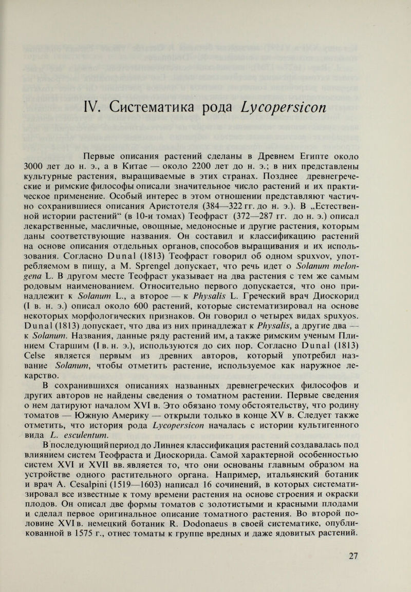 генетически далекие друг от друга. По той же причине род Lycopersicon, ко¬ торый генетически отдален от рода Solanum, был включен в последний. В это время один естествоиспытатель, менее знаменитый, но не менее изве¬ стный, чем Линней — Adanson, — предлагает собрать роды Solanum и Melon- gena в один род и сохранить самостоятельность рода Lycopersicon, который он характеризует открытыми тычинками и семенами, покрытыми волосками. Adanson, как и Линней, верил, что тычинки видов рода Lycopersicon откры¬ ваются через две концевые поры, так же, как в роде Solanum. Немецкий ис¬ следователь Moench в 1794 г., однако, обращает внимание на то обстоятель¬ ство, что тычинки видов рода Lycopersicon открываются по своей длине, но вопреки этому включает этот род в систему рода Solanum. Первый опыт создания естественной системы на основе многих при¬ знаков сделал французский исследователь Jusslen (1748—1836), ной он опре¬ деляет род Lycopersicon как вид в роде Solanum. Miller в 1754 г. в „Gardener's Dictionary присоединяется к точке зрения Tournefort об отделении рода Lycopersicon от рода Solanum. В восьмом из¬ дании „Gardener's Dictionary (1768) Miller отмечает L. esculenîum, L. pimpi- nellifolium и L. peruvianum как виды в роде Lycopersicon. В этот же род он, однако, включает и L. aethiopìcum и L. procumbens, принадлежащие к роду Solanum. Позднее, вероятно из-за существующей путаницы в таксо¬ номических определениях и из-за авторитета Линнея, Miller восприни¬ мает точку зрения Линнея на присоединение рода Lycopersicon к роду Solanum. Hill в 1773 г. принимает латинскую форму наименования Lycopersicon — Lycopersicum, с которой соглащается и Dunal (1813) и которая до сих пор используется некоторыми авторами. Даже в больщой работе Chadefaud и Emberger (1960) по систематике в разделе о сем. Solanaceae отмечено: „Lycopersicum Mill. {Solanum lycopersicum L.). Больщая часть исследователей, однако, еще в XVIII в. принимает наименование Lycopersicon. Dunal (1813) отделяет род Lycopersicon от рода Solanum и, называя его Lycopersicum, включает в него семь видов — L. pimpinellifolium, L. peruvianum, L. pyriforme, L. humboldtii, L. cerasiforme, L. esculentum и L. procumbens, из которых четыре являются разновидностями L. esculentum, а последний не принадлежит к роду Lycopersicon. Эта систематика рода Lycopersicon сопро¬ вождается изящными рисунками листьев, цветков, плодов и семян Lycoper¬ sicum cerasiforme и Lycopersicum Ротит amoris (L. esculentum) (рис. 3). Вторая классификация Dunal (1816) рода Lycopersicon, кроме видов, указанных в первой классификации, включает еще L. dentatum, L. hirsutum, L. regulare, a L. procumbens исключен из рода. Приведено также короткое описание ли¬ стьев, цветков, плодов и др. Используя сходство в анатомическом устройстве некоторых раститель¬ ных групп, швейцарский ботаник А. De Candolle (1778—1841) рассматривает вид как естественное научное понятие, отражающее относительно определен¬ ное явление в органической природе, разрабатывает естественную систему рода Solanum, в которой останавливается на происхождении томатов, а в „Prodromus, 1. XIII (De Candóle, 1852) включена система рода Lycopersicon с десятью видами, составленная Dunal, где находим уже и L. chilense. R. Braun (1786—1858) использовал эмбриологический метод при класси¬ фикации, который открывает принципиально новые пути для разработки естественной систематики растений. 29