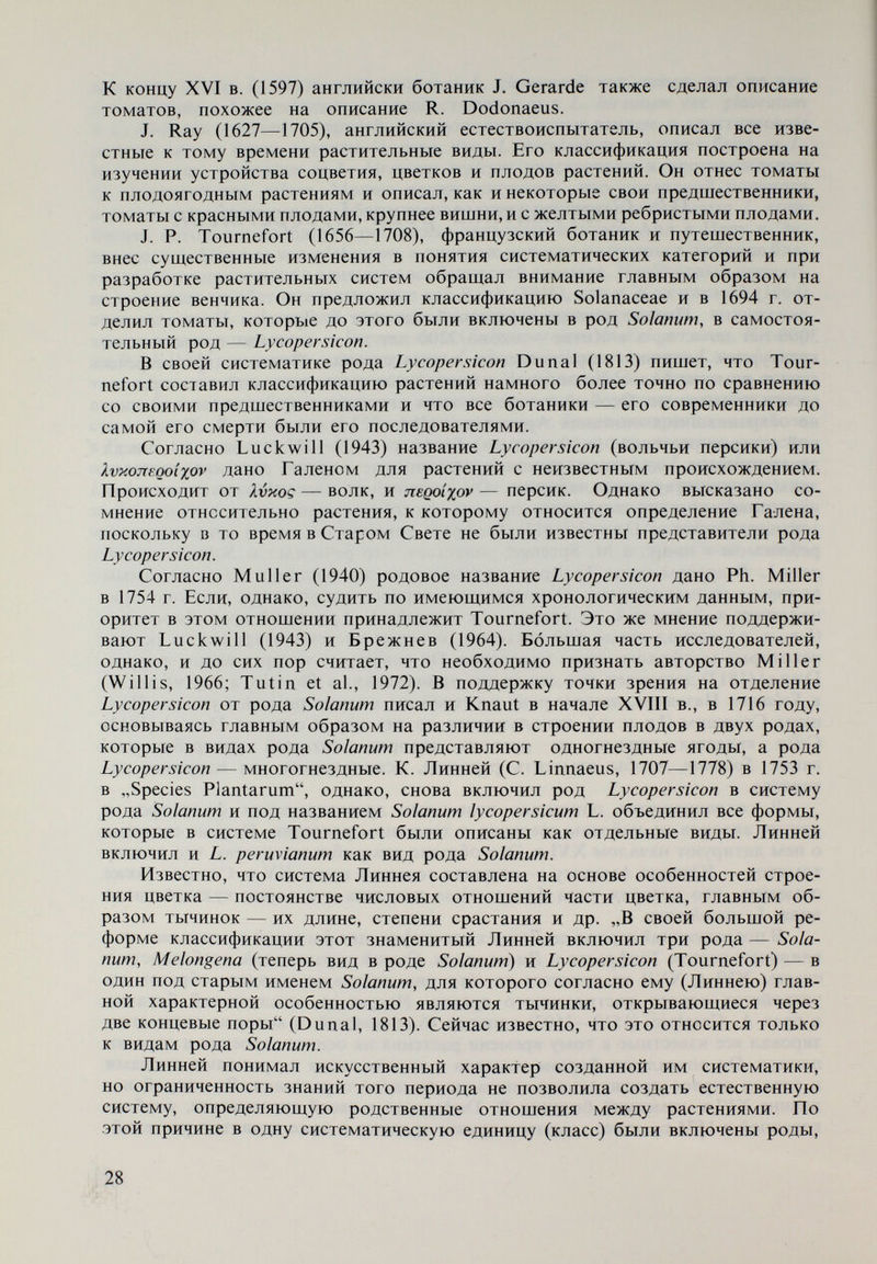 Рис. 3. L. cerasifonne и L. escubntum. Рисунок из диссертации Dunal (1813) После него уже создается более надежная основа для составления ра¬ стительной систематики, и в результате интенсивных исследований сем. So- lanaceae устанавливаются характерные признаки видов рода Lycopersicon, которые отличают их от видов рода Solanum. Таким образом, был сделан вывод, что виды рода Lycopersicon по общему виду растений схожи с неко¬ торыми видами рода Solanum, особенно из секции Tuberarium, но по строению цветка,изрезанной чашечке, венчику, тычинкам, плодам,семенам—различаются. Тычинки видов рода Lycopersicon раскрываются по длине внутренней стороны, и пыльца высыпается, в то время как у видов рода Solanum это происходит на верхушке. Плоды видов рода Lycopersicon имеют более сложное строение по сравнению с плодами видов рода Solanum. Семена первых, за исключе¬ нием некоторых видов, опушенные, а вторых — почти голые. Вопреки установленным основным различиям видов обоих родов, в конце XIX в. австрийский ботаник, морфолог и систематик Wettstein (1895) предложил включить род Lycopersicon снова в род Solanum. Непрерывное изменение систематического положения рода Lycopersi¬ con все чаще приводит к включению представителей рода Solanum в его сис¬ тему. Philipii (1860, 1865) изучал флору Чили и описал четыре новых вида, которые по его мнению принадлежат к роду Lycopersicon — L. atacamense Phil., L. pissisi Phil.,L. puberulum Phil, и L. bippinatifidum Phil. Имея в виду то обстоятельство, что L. pissisi, согласно современным таксономическим определениям, является синонимом L. cheesmanii var. minor, то, по-видимому, только он принадлежит к роду Lycopersicon. Для остальных видов, отнесен¬ ных Philipii к местным растениям провинции Атакамензе в Чили, Reiche в 1910 г. сохраняет наименования и их принадлежность к роду Solanum. В 1923 г. Bailey разделяет род Lycopersicon на два вида — L. pimpinellifolium и L. esculentum. В последний были включены пять разновидностей. По сравне¬ нию с классификациями Dunal (1813, 1816, 1852), особенно с последней, пред¬ ложения Bailey (1923) далеко не отвечают развитию систематики рода в то время. В 1925 г. Riley описал эндемичный вид флоры Галапагосских остро¬ вов— L. cheesmanii . 30