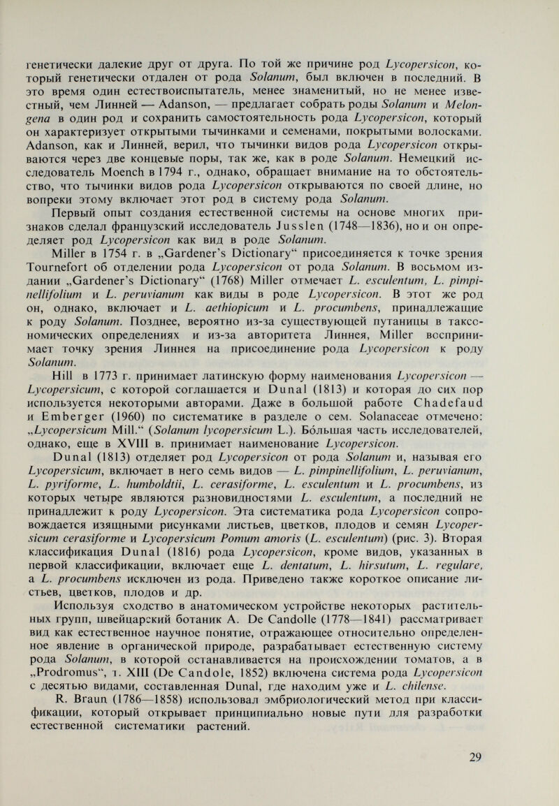 Интерес к дикорастущим видам рода Lycopersicon усилился, когда бо¬ лезни культурных томатов вызвали необходимость создания устойчивых сортов. Вскоре, однако, началась большая путаница в таксономических опре¬ делениях и в данных о филогении рода. Эти причины потребовали сбора и изучения видового разнообразия в роде Lycopersicon. Если исключить отмечен¬ ные достижения отдельных исследователей, принявших участие в сборе и таксономическом определении некоторых видов рода, то первыми экспеди¬ циями, отправленными к западным берегам и во внутренние области Южной Америки, стали советские, организованные ВИР — Ленинград — под руко¬ водством Н. И. Вавилова с 1925 по 1932 г. В 1937—1939 гг. по тому же марш¬ руту направляется американская экспедиция под руководством Н. L. Blood и L. Tremelling. Собранные экспедициями материалы по видам рода Lycopersicon дали возможность провести широкую экспериментальную работу сначала в СССР и США, а затем и в других странах. Согласно Muller (1940), в коллекции, собранной экспедицией США, не доставало только L. cheesmanìi Riley, ко¬ торый, как мы уже отметили, был найден ранее на Галапагосских островах, а на континенте не встречается. При изучении собранных материалов, особенно при таксономических определениях, возникли большие затруднения, которые для некоторых видов существуют и теперь. Эти затруднения вызваны, в основном, сильно выражен¬ ным полиморфным характером многих дикорастущих видов, что послужило причиной в ряде случаев для определения различных биотипов одного и того же вида как отдельных видов. Muller (1940) является первым исследователем, разделившим род Lyco¬ persicon на два подрода — Lycopersicon (Eulycopersicon) и Eriopersicon на ос¬ новании ряда морфологических и других различий — окраски плодов, на¬ личия прилистников и прицветников, наличия волосков на вегетативных и репродуктивных органах, структуры хромосом, ареалов распространения и др. В первый подрод включено два вида — L. esculentum и L. pimpinellifo- Иит, а во второй — L. peruvianum, L. cheesmanii, L. hirsutum и L. glandulosum} Подобная классификация составлена Luckwill (1943). Даскалов и Попов (1941) обращают внимание в основном на систему культигенного вида. Leh¬ man (1953, 1959) принимает классификацию Muí 1er (1940) и разрабатывает более подробно систему L. esculentum. Брежнев (1954, 1955, 1958, 1964) при¬ нимает три вида в роде Lycopersicon — L. peruvianum, L. hirsutum и L. escu¬ lentum. Наряду с этим он останавливается более подробно на системе L. es¬ culentum. Becker-Dillingen (1956) указывает семь видов в роде, между которыми находятся L. humboldtii и L. glandulosum, которые, согласно совре¬ менным таксономическим определениям, являются разновидностями. В систему L. esculentum включено десять разновидностей. Ко л ев (1963) при¬ нимает классификацию Брежнева (1964) и предлагает систему культиген¬ ного вида на основе габитуса томатного растения. Жуковский (1964) при¬ нимает системы Muller (1940) и Luckwill (1943) на основе разделения рода Lycopersicon на два подрода, но в подрод Lycopersicon (Eulycopersicon), кроме L. esculentum и L. pimpinellifolium, включает L. esculentum var. minor {L. chees- ^ Имея в виду описание, сделанное M ulier (1940), мы заключаем, что, очевидно, речь идет о L. peruvianum var. gìanduhsum. 31