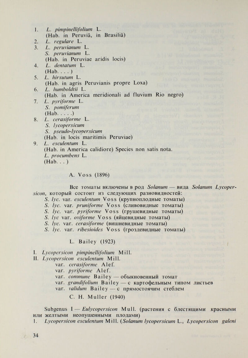 2. Lycopersicon pimpinellifolium (Jusl.) Mill. Subgenus II — Eriopersicon C. H. Mull. 3. Lycopersicon peruvianum (L.) Mill. L. peruvianum subsp. typicum Mill. var. regulare (Dun.) Luck. L. peruvianum subsp. commutatum Walp. L. peruvianum subsp. puberulum (Phil.) Luck. L. peruvianum subsp. dentatum (Dun.) Luck. {Lycopersicon chilense Dun.) 4. Lycopersicon pissisi Phil. 5. Lycopersicon cheesmanii Ri le y L. cheesmanii subsp. typicum Ri ley L. cheesmanii subsp. minor (Hook.) Mull. 6. Lycopersicon hirsutum Humb. et Bonpl. L. hirsutum var. agrimoniaefolium (Dun.) Luck. L. hirsutum var. glabratum Mull. 7. Lycopersicon glanduiosum Mull. Chr. Lehman (1953, 1959) Принимает классификацию Muller, но подробно разрабаты¬ вает состав!/, esculentum Mill.: convar. parvibaccatum Lehm. var. cerasiforme Alef. — вишневидные var. pyriforme Alef. — грушевидные var. columbianum Mazk. convar. esculentum Mill. var. esculentum Mill, var. violaceum Lehm, convar. infiniens Lehm, convar. fruticosum Lehm, convar. scopigerum Lehm. Lehman (1955) дает наименование Lycopersicon подродовой категории Eulycopersicon, принятое сейчас. Одновременно обращает внимание на си¬ нонимы L. pimpinellifolium — L. racemigerum и L. racemiforme. Д. Д. Брежнев (1955, 1958, 1964) Lycopersicon Т о u г п. I — L. peruvianum Mill, (перуанский томат) II — L. hirsutum Humb. et Bonpl. (волосистый томат) III — L. esculentum Mill, (обикновенный томат) 1. Subsp. spontaneum Brezh. (дикорастущий подвид)^ var. pimpinellifolium (Mill.) Brezh. var. racemigerum (Lange) Brezh. 2. Subsp. subspontaneum Brezh. (полукультурный томат) var. cerasiforme (A. Grey) Brezh. — вишневидный 1 В „Томаты, 1955 и „Культурная флора СССР, 1958 — subsp. pimpmeilifoHum Brezh, а в „Томаты, 1964 — subsp. spontaneus Brezh. 36