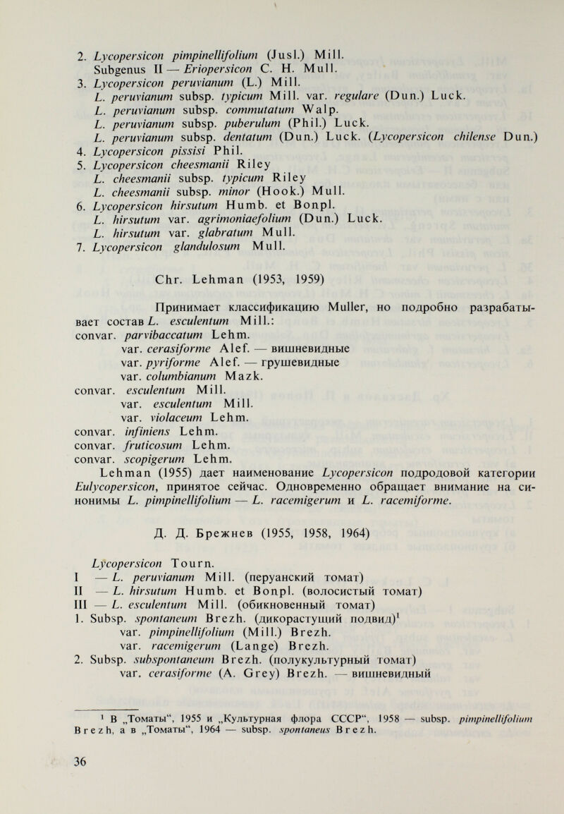 3. L. minutum Rick II — Eriopersicon Mull. 4. L. peruvianum (L.) Mill. 5. L. hirsiitum Humb. et Bonpl. L. hirsutum f. glabratum Mull. 6. L. cliUense Dun. Из обзора развития систематики рода Lycopersicon видно, что первые системы в долиннеевский период находятся на уровне знаний Древней Гре¬ ции и составлены на основании морфологических описаний и практического использования видов. Это — искусственные системы, и относятся они исклю¬ чительно к культигенному виду L. esculentum (А. Cesalpini, R. Dodonaeus, J. Ray, P. de Tournefort и др.). В некоторых из них,таких, как система Tourne- fort (1694), под названием L. galeni описаны томаты с весьма разнообраз¬ ным пигментным составом (белые, розовые, желтые, красные), которые те¬ перь получаются при гибридизации между L. esculentum и дикорастущими видами L. minutum, L. hirsutum typicum, L. hirsutum var. glahratum, L. peruvia¬ num и др. Этот факт весьма интересен и, по-видимому, связан с происхож¬ дением и эволюцией L. esculentum. Его объяснение, однако, нуждается в более подробном исследовании. В той же системе уделяется внимание формам с ребристыми твердыми плодами (L. g. fructu striato duro) и красными гладкими плодами (L. g. fructu rubro non striato). Это показывает, что некоторые важ¬ ные хозяйственные признаки, какими являются твердость и гладкая форма плодов, в конце XVII в. были использованы при классификации L. esculentum. Высказано, однако, предположение, что L. g. fructu striato duro Tournefort относится к Physalis, a L. arhorescens amplissimis foliis — к Cyphomandra be- tacea. Последнее вполне вероятно, но трудно допустимо по отношению к L. galeni fructu striato duro. He подлежит также сомнению, что Tournefort использовал многокамерность плодов в качестве критерия отличия видов рода Lycopersicon от видов рода Solanum. В XVIII в. в классификацию рода Lycopersicon начинают включаться ди¬ корастущие виды того же рода, а также рода Solanum (Miller, 1754). Из классификаций, предложенных в XIX в., самый большой интерес пред¬ ставляет система Dunal (1813), которую он дополняет и уточняет в течение примерно 40 лет и последовательно включает дикорастущие виды. Крите¬ риями, на основе которых разработаны отдельные варианты систематики рода, однако, остаются морфологические признаки и практическое исполь¬ зование видов. Вопреки существованию классификаций, таких, как классификации Du¬ nal, в которых находят место основные дикорастущие виды рода Lycoper¬ sicon, могут быть указаны системы, которые в конце XIX в. предлагают вклю¬ чение томатов снова в род Solanum и разрабатывают систему только для L. esculentum, представляя его в качестве Solanum Ivcopersicum (Voss, 1896). Если сравнить системы рода Lycopersicon, предложенные в XVII, XVIII и XIX вв., с современным состоянием систематики рода, то видно, что они страдают некоторыми общими слабостями. Прежде всего необходимо отме¬ тить отсутствие исследований, позволяющих группировать виды рода в под- роды. Во многих случаях классификации исчерпываются только системой культигенного вида L. esculentum, в котором разновидности определены 38-