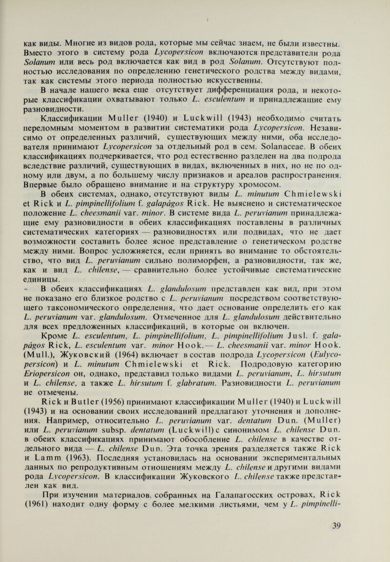 V. Диагностические признаки видов рода Lycopersicon i Современная естественная филогенетическая биосистематика, как мы уже отметили, обязана отразить общность в происхождении отдельных систематических категорий данного рода, для чего необходимо, чтобы она основывалась на максимальной биологической информации о всех катего¬ риях в роде. Для этой цели используются данные и методы ряда биологичес¬ ких наук, таких, как морфология, анатомия, генетика, эмбриология, физио¬ логия, биохимия, цитология, экология и др. Сравнительно-морфологический метод является основным в систематике, так как он показывает сходства и различия между отдельными органами и признаками растений. Последнее чрезвычайно необходимо при изучении происхождения видов и генетического родства между ними. Волоски Одним из важнейших диагностических признаков видов рода Lycopersicon являются волоски. Их особенности в качестве эпидермальных образований тесно связаны с климатом ареалов распространения видов в Южной Америке, где сконцентрировано разнообразие дикорастущих видов и полукультурных форм рода. Это обстоятельство не случайно, так как эта часть земного шара характерна своими климатическими контрастами в различные времена года (особенно это относится к водному режиму), что весьма благоприятствует развитию формообразовательных и видообразо- вательных процессов. Волоски видов рода Lycopersicon изучались Muller (1940) и Luck will (1943), а отдельных видов — и другими авторами (Chmiele wski, 1968). В этих исследованиях использовались материалы плодоносящих растений. Кроме того, данные первых авторов, которые изучили почти все виды рода, отно¬ сятся только к волоскам на стеблях. В наших исследованиях (Георгиева, Ачкова, 1970) внимание было уделено волоскам, покрывающим все вегета¬ тивные и репродуктивные органы. Критерий, принятый Luckwill (1943) при систематизации волосков, затрагивает только число эпидермальных клеток, образующих основу волосков; мы же учитывали и другие их особенности. В наших предварительных исследованиях установлены определенные раз¬ личия в волосках в различные фазы индивидуального развития видов. Это об¬ стоятельство дало нам основание предпринять более подробное исследова- 41