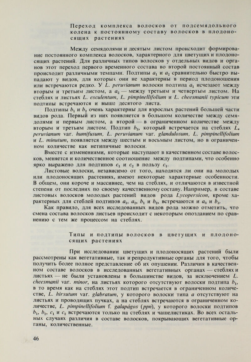 видность характеризуются волосками подтипов а^, bi, b», и с^. Вопреки сходству качественного состава волосков с составом волосков у L. hirsutum typicum и L. hirsutum var. glabratum, L. cheesmanii typicum и L. cheesmanii var. minor легко отличаются от вышеуказанных по меньшей длине волосков под¬ типов ûfi и Ь^. L. cheesmanii var. minor сохраняет состав волосков до конца вегетации, L. cheesmanii typicum теряет волоски гюдтипа а^ до восьмого или десятого листа, а волоски подтипа а^ выпадают медленно, и к концу вегета¬ ции на вегетативных органах растений остаются только волоски типа Ь. Во¬ лоски типа а встречаются в ограниченном количестве только на репродуктив¬ ных органах. Из проведенного описания волосков L. cheesmanii typicum и L. cheesmanii var. minor видно, что по этому признаку наблюдается близкое родство между ними. Вероятно, это обстоятельство представляло собой одно из соображе¬ ний Muí le г (1940), из-за которых L. cheesmanii typicum был определен как вид с формой L. cheesmanii var. minor, и Luc к will (1943), который указывает на L. cheesmanii как на вид с двумя подвидами — L. cheesmanii subsp. typicum и L. cheesmanii subsp. minor. Однако оба эти исследователя присоединяют их к подродовой категории Eriopersicon, в то время как на основе одного из важнейших диагностических признаков — окраски плодов и их скрещивае¬ мости с L. esculentum — Rick (1956) более обоснованно относит их к подро¬ довой категории Lycopersicon {Eulycopersicon). To же самое проделал еше в 1851 г. Hooker, но он определил L. cheesmanii \аг. minor как форму L. escu¬ lentum. Подчеркивая скрещиваемость между L. esculentum и L. cheesmanii var. minor, Жуковский (1964) также относит последний к подродовой ка¬ тегории Lycopersicon {Eulycopersicon). Особо следует отметить опушенность чашелистиков у L. cheesmanii var. minor. Для всех других видов и разновидностей преобладание волосков под¬ типов fli и связано с наличием или преобладанием, соответственно, волос¬ ков подтипов Û2 и Ь». Чашелистики L. cheesmanii var. minor представляют исключение в этом отношении. Они покрыты в основном волосками подти¬ пов 01 и бо. Растения культигенного вида S. esculentum покрыты волосками подти¬ пов «1, 02. ^1> Ь», Cl и Cg. Постепенно волоски подтипов öi и а^ выпадают, и к концу вегетации растения покрыты главным образом волосками подтипов ¿1, ¿2 и Cl и в меньшем количестве — подтипа с^- Только на репродуктивных органах остаются волоски подтипа a.¿. Для растений L. pimpinellifolium в начале и конце плодоношения также установлены различия. По стеблю и листьям второго соцветия расположены волоски подтипов 02» Ь», ¿>3, Cl и С2, но первый и последний — в ограниченном количестве. К концу вегетации подтипы а^ и С2 уже отсутствуют как на веге¬ тативных, так и на репродуктивных органах. В отличие от L. pimpinellifolium галапагосская форма L. pimpinellifolium f. galapágos (ррп) очень слабо опушена. Листья, лепестки и плоды голые, а стебли и чашелистики покрыты незна¬ чительными количествами волосков подтипов bi, Ci и с^. L. minutum, в отличие от других представителей подрода Lycopersicon {Eulycopersicon), освобождается от подтипов ai и а» до образования цветковых почек. Цветущие и плодоносящие растения покрыты только волосками под¬ типов b.¿, Ьз, Cl и С2 (см. табл. 2). Виды и разновидности комплекса peruvianum очень рано теряют волоски типа а. До образования четвертого листа они покрыты волосками, характер- 48