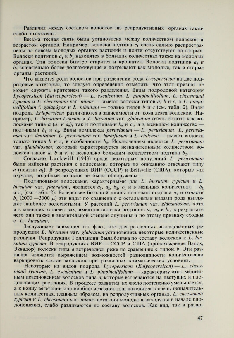 ными для растений к концу вегетации. Типичные L. peruvianum и L. peruvia- пит var. dentatum не различаются по типу покрова волосков. Весьма сходен с ними и L. chilense. Оба вида и разновидность очень густо опушены волос¬ ками подтипа ¿>2 и небольшими количествами волосков типа с — Ci и с^. L. peruvianum var. humifusum отличается от других представителей ком¬ плекса peruvianum в основном наличием волосков подтипа и значительно меньшей длиной волосков подтипа b<¿ — от 100 до 200 ¡л по сравнению с дли¬ ной от 200 до 400 р для других представителей комплекса. Из проведенных исследований можно сделать следующие выводы. По составу волосков, находяш,ихся на подсемядольном колене, за неболь¬ шими исключениями, вилы рода Lycopersicon не различаются между собой, так как все они покрыты волосками типов а и с. Некоторые количественные различия наблюдаются только для подтипов. В качестве исключения из этого правила можно назвать культигенный вид L. esculentum и представителей комплекса peruvianum, которые, кроме волосков типа а и с, на подсемядольном колене имеют волоски типа Ь. От семядолей до появления восьмого или десятого листа, когда начи¬ нается плодообразование, протекает процесс замеидения этого первоначаль¬ ного состава волосков новым комплексом волосков, характерным для отдель¬ ных видов или группы видов и отличным по некоторым признакам от состава волосков остальных видов. При завершении этого процесса более ясно под¬ черкиваются сходство и различия между отдельными видами. Плодоносящие растения L. hirsutum typicum, так же, как и L. hirsutum var. glabratum, очень сходны по своим волоскам с L. cheesmanii var. minor, так как они покрыты волосками подтипов а^, a.¿, bi, bo, и c« в близких количествен¬ ных соотношениях. L. cheesmanii typicum по волоскам типов а, b к с схож с L. esculentum, а по волоскам типов b и с — с L. cheesmanii var. minor. Это обстоятельство дает основание по составу волосков принять L. cheesmanii typicum за связующее звено между L. hirsutum typicum и L. cheesmanii var. minor, с одной стороны, и L. esculentum — с другой. И поскольку L. cheesmanii typicum, L. cheesmanii var. minor и L. esculentum принадлежат к подроду Ly¬ copersicon {Eulycopersicon), a L. hirsutum typicum — к подроду Eriopersicon, в сущности по составу волосков можно принять, что L. cheesmanii typicum связывает обе подродовые категории. L. minutum подобно L. cheesmanii typicum связывает указанные выше виды подродовой категории Lycopersicon {Eulycopersicon) с представителями ком¬ плекса peruvianum. Последние рано теряют волоски типа а (подтипов а^ и а.^, а также Ь^. L. minutum покрыт волосками подтипов bç,, b-¿, Ci и с», L. peruvianum, L. peruvianum var. dentatum и L. chilense имеют волоски подтипов b», Cy и Co» a L. peruvianum var. humifusum подобно L. minutum — èo, b^, Ci и Co. Отлича¬ ется от него малыми размерами волосков подтипа Ь^. Анатомическое устройство листьев Исследования анатомического строения листьев видов рода Lycopersicon проводились на следующих видах и разновидностях: L. esculen¬ tum, L. pimpinellifolium, L. pimpinellifolium f. galapágos, L. minutum, L. cheesmanii typicum, L. cheesmanii var. minor, L. peruvianum, L. peruvianum var. dentatum, 4 Род Lycopersicon Mill. 49