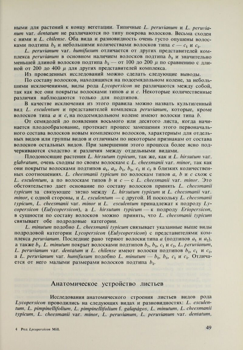 Таблица 4 Дыхательные устыца (L. chilense) JXO 11,27 (L. hirsutum typicum) на одно зрительное поле. Это, однако, крайние варианты. У других видов изменение составляет от 6,10 до 8,75. Наибольший размер дыхательных устьиц нижнего эпидермиса различ¬ ных видов установлен у L. hirsutum typicum (25,51 ¡л), а наименьший — у L. peruvianum var. humifusum (19,11 р). В обшем, дыхательные устьица видов подродовой категории Eriopersicon больших размеров, чем видов подрода Lycopersicon {Eulycopersicon) (см. табл. 4). В рамках каждого вида, однако, размеры дыхательных устьиц варьируют в значительной степени. Число пластид также изменяется в широких границах в пределах большей части видов. Например, у L. minutum в обеих клетках дыхательных устьиц насчитывается от 13 до 20 пластид (в среднем 15,16), у L. chilense — от 14 до 20 пластид (в среднем 17,20), у L. peruvianum var. dentatum — от 11 до 17 (в среднем 12,80) и т.д. Кроме того, наблюдалось сходство в числе пластид в отдельных видах. В этом случае очевидно, что этот показатель не может быть использован в качестве диагностического признака разграничения ви¬ дов. То же самое относится и к анатомическому строению листьев, для ко¬ торых отсутствуют существенные различия между отдельными видами, ко¬ торые могут быть использованы как таксономические показатели. Пыльцевые зерна и столбики Морфологические особенности пыльцы, вместе с другими мор¬ фологическими признаками, используются в систематике и генетике при установлении родственных отношений между видами. Известно, что основные морфологические признаки пыльцы определяют¬ ся строением экзины, которое связано главным образом с ее расчленением. Последнее зависит от числа и расположения бугорков, находящихся на по¬ верхности пыльцы. Они играют существенную роль при регулировании объема зерен пыльцы при поглощении или выделении воды. В середине каждого бу- 51