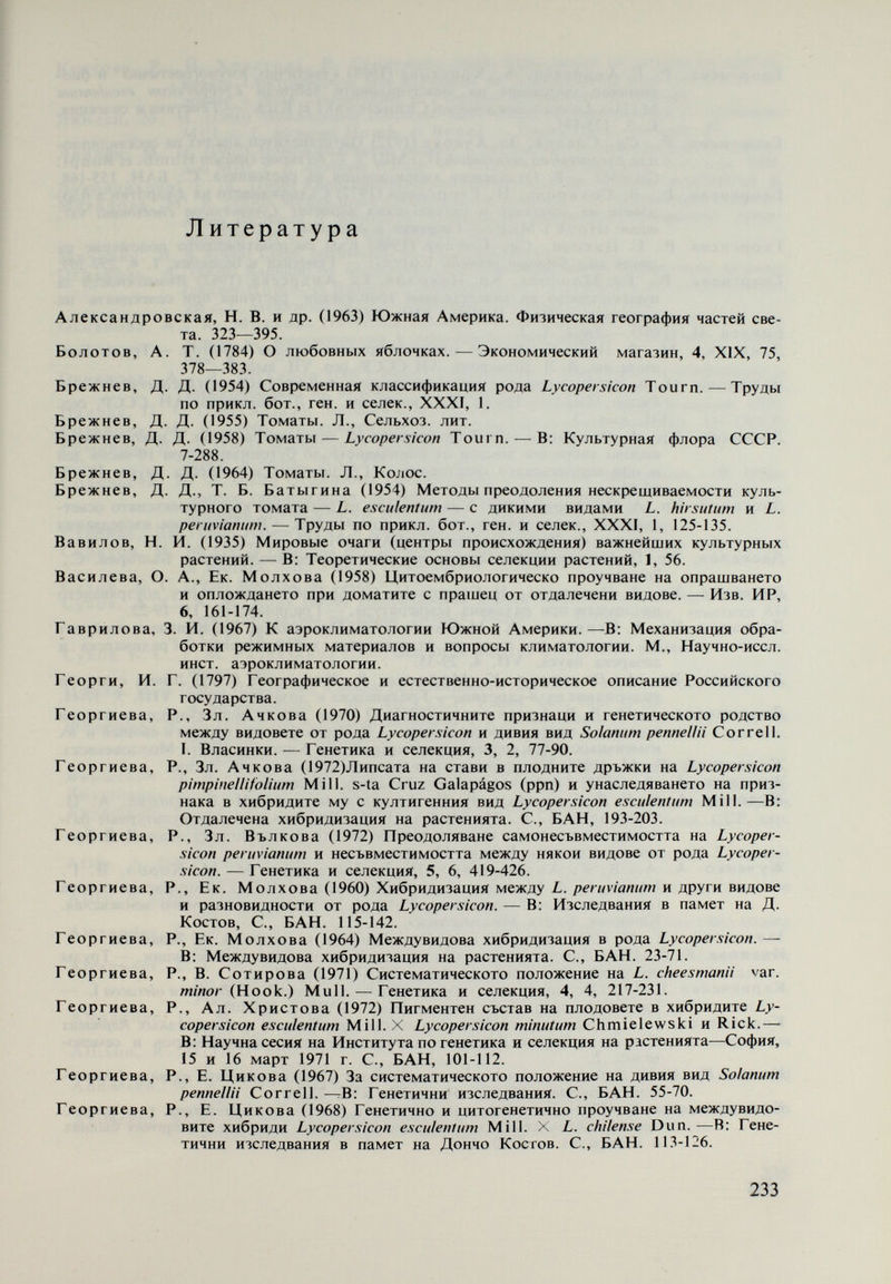 Костова, P., Й. Христова, Р. Георгиева (1975) Приложение на метода на протеи- новата електрофореза при изучаване на генетическото родство между ви- довете в рода Lycoper.sicon. — Генетика и селекция (в печати). Линден, М. И. (1960) Межвидовые гибриды, полученные от скрещивания L. esculeníuni Mill. с. L. hirsutum Humb. et Bonpi. — Труды Инст. генетики, 27. Линден, M. И. (1962) Новообразование формы в потомстве от скрещивания L. e.sculen- tum Mill, с L. hirsutum Humb. et Bonpl. — Труды Главн. бот. сада, VIII. Луковникова, Г. А. (1966) Каротиноидные пигменты томатов. — Докл. ВАСХНИЛ, 8. Махалова, М. Р. (1970) Межвидовая гибридизация томатов.—В: Отдаленная гибриди¬ зация растений и животных. Материалы Всесоюзного совещания, прове¬ денного АН СССР и ВАСХНИЛ. 329-335. Мичурин, И. В. (1948) Собр. сочинения. П, М., Сельхозгиз. Огнянова, А. (1970) Влияние на непрекъснатото осветление вьрху Lycopersicon hirsutum typicum Humb. et Bonpl., L. mi/m tum Rick, S. pennella Cor. и кръстоските им с L. esculentum Mill. — Генетика и селекция, 3, 1, 3-18. Огнянова, А., К. Мойнова (1973) Наследяване на съдържанието на /î-каротин в пло- довете на червеноплодни и оранжевоплодни домати. — Генетика и селек¬ ция, 6, 1, 3-14. Огнянова, А., Л. Шукаров (1967) Родът Lycopersicon — съвременни класификации и характеристика на видовете. — Градинарска и лозарска наука, VI, 8, 33-53. Паллас, П. С. (1781) Каталог растениям, находящимся в Москве в саду Демидова. СПб. Розанова, М. А. (1946) Экспериментальные основы систематики растений. АН СССР. Романов, И. Д. (1965) Морфология пыльцы видов картофеля. — Труды по прикл. бот., генет. и селек., XXXVII, 3, 132-141. Соловьева, Н. Л. (1970) Отдаленная гибридизация в семействе пасленовых.—В: Отда¬ ленная гибридизация растений и животных. Материалы Всесоюзного со¬ вещания, проведенного АН СССР и ВАСХНИЛ, 321-328. Стебинс, Дж. (1968) Нзменчивост и еволюция на растенията. С., Земиздат. Суриков, И. М. (1972) Генетика внутривидовой несовместимости мужского гаметофита и пестика. ^—В: Успехи современной генетики, 119-169. Сухов, К. С. (1956) Вирусы. М., АН СССР. Сухов, К. е., А. М. Вовк (1950) Изменчивость вируса табачной мозаики при пассажах через организмы растений разных видов. — Труды Инст. генетики АН СССР, 18, 215. Сухов, К. е., Г. М. Развязкина (1955) Биология вирусов и вирусных растений. — Совет, наука. 140. Цицин, Н. В. (1963) Новый вид и новые разновидности пшеницы. Гибриды отдал, скрещив. и полиплоидия.— М., АН СССР, Главн. бот. сад, 25-30. Шиврина, А. Н. (1937) Исследования витамина С и провитамина А (каротина) в сортах томатов. — В: Проблема витаминов. 2-й сборн. экспер. работ, 84-е прилож. к. Трудам по прикл. бот., генет. и селекции. Янушевич, 3. В. (1968). Новые формы томатов. Информ. листок НЭННТИ. Кищинев, Янушевич, 3. В. (1972) Новые формы томатов. АН Молд. ССР — Ботанический сад. Янушевич, 3. В., М. Григоровская, В. Литвинова (1969) Гибридизация сортов томатов с высоким содержанием каротина. — Изв. АН Молд. ССР, сер. биол., хим. наук, 3. Afify, А. (1933) The cytology of the hybrid between Lycopersicon esculentum and L. racemi- gerum in relation to its parents. — Genetica, 15, 225-240. Afify, A, (1936) Some evolutionary aspects of a comparative investigation between Aconitum and Solanum. — Genetica, 18, 255-276. Alexander, L., A. Cakes (1970) Two new tomato varieties resistant to the five Ohio strains of the TMV. — Greenhouse Veget. Res., 41. Alexander, L. I., R. E. Lincoln, V. Wright (1942) A survey of the genus Lycopersicon for resistance to the important tomato diseases occurring in Ohio and Indiana. — Plant Dis. Rep. Suppl. 136, 49-85. Alexander, L., M. M. Hoever (1955) Disease resistance in Wild species of tomato.— Ohio Agr. Expt. Stat. Res. Bull., 752. 1-76. Allison, R. M. (1953) Effect of leaf roll virus infection of the soluble nitrogen composition of potato tubers. — Nature, 171, 573. Andersen, W. K. (1963) Cytoplasmic sterility in Hybrids of Lycopersicon esculentum and Solanum pennella. — Rep. Tomato Genet. Coop., 13, 7-8. Anderson, E., D. De Winton (1931) The genetic analysis of an unusual relationship between selfsterility in Nicotiana. — Ann. Missouri Bot Gard., 18, 97-116. 235