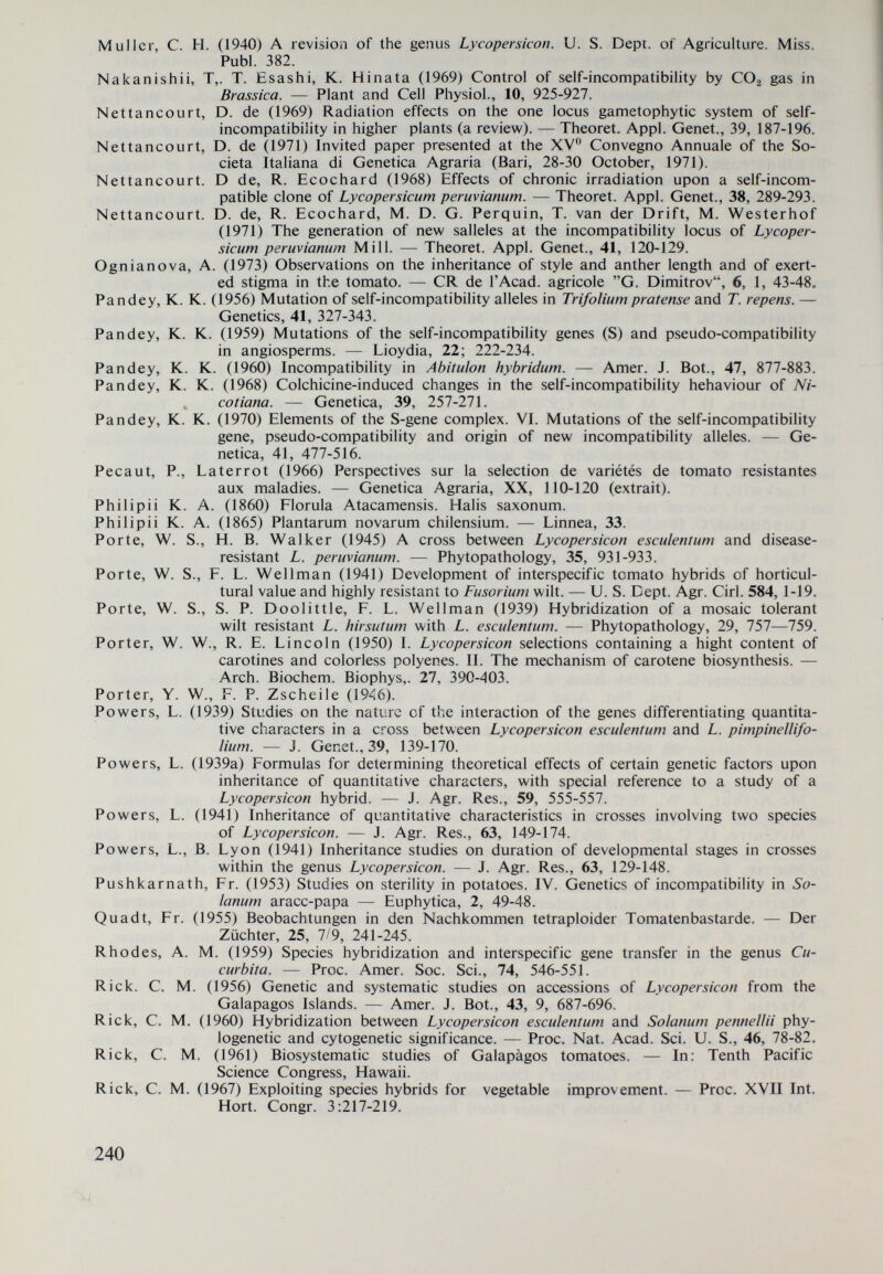 Upadhya, M. D., (Mes) R. Majid (1964) Somatic chromosome morphology in some Lyco- persicon species. — Ind. J. Gen. PI. Breed., 24, 3, 244-251. Vinton, R. W. (1951) Origin of life on the Galapágos islands. — Amer. J. Sci.< 249, 356-376. Watts, V. M. (1946) The use of Lycopersicon peruviamnn as a source of nemathode resistance in tomatoes. — Proc. Soc. Hort., 49, 233-234. Wettstein, R. (1895) Solanaceae. A. Engier und К. Prantl. — Die natürlichen Pflanzenfami¬ lien, IV, 3. Willis, I. C. (1966) A dictionary of the flowering plants and ferns. 7th ed. L., Cambr, Univ. Press. Yasuda, S. (1934). Physiological research on self-incompatibility m Petunia. — Bull. Imp. Coll. Agrie. For., Moricka, 20, 1-95. Yeager, A. F., H. Puriton (1946) Lycopersicon peruvianum as a parent in the development of high ascorbic acid tomato varieties. — Proc. Am. Soc. Hort., 48, 403-405. Zscheile, F. P., J. W. Porter (1947) Analytical methods for carotenes of Lycopersicon species and strains. — 2nd Eng. Chem. (Anal, Ed.), 47-51. Zscheile, F., I. Lesley (1967) Pigment analysis of sherry. Flesh color mutation resembling yellow in the tomato. — Jour. Hered., 53, 193-194. 242 /•