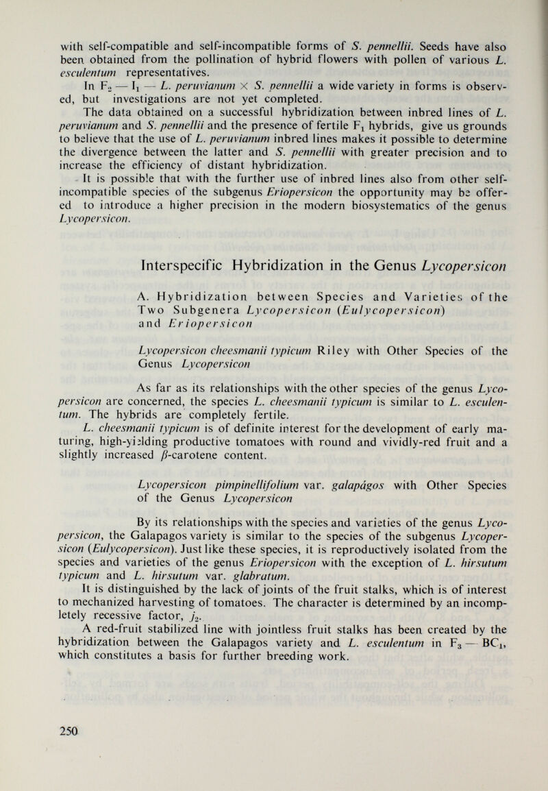 The hybridization between L. esculentum and L. peruvianum at a diploid le¬ vel is unilateral and is attained with difficulty by repeated pollination when the cultivated species is used as female parent. Single seeds have been obtained, not viable in most cases. Only on a single occasion an intermediate form developed, in which the type of L. peruvianum was the dominant one. In pollinating the flowers of the auto-tetraploid forms of L. esculentum with pollen from L. peruvianum, sterile L. esculentum X L. peruvianum (2n=36) ses- quidiploids are obtained. The crossing of the diploid L. esculentum x L. peruvianum (2n=24) with L. esculentum may be achieved only in the cases when L. esculentum has been used as female parent. If the sterile sesquidiploid is pollinated with mixed pollen from different to¬ mato varieties, with its own pollen and with pollen from L. esculentum (2n=48), a fertile diploid plant and a sterile tetraploid one have been obtained. If the ses¬ quidiploid is pollinated with pollen of separate varieties, no seeds are obtained. The progeny of the diploid hybrid in Fo is distinguished by an extraordinary variety of habits of the plants, shape and size of the leaves, size and colouring of the fruit, the amount of vitamin C, sugars, etc., and is of interest to breeding work with tomatoes. Lycopersicon esculentum Mill, X Lycopersicon chilense Dun. The cultivated species L. esculentum is crossed relatively easily with L. chilense in the cases when the former species is used as female parent without the application of embryo cultures and other additional means. If a larger number of varieties and lines are used, hybridization would be more reliable. Germination of hybrid seed from certain parent combinations ranges from 33.30 to 85.50 per cent, while hybrid seeds from other combinations do not ger¬ minate. Germs which have perished at diverse stages of embryonal development, obviously owing to the disharmony existing between them and the female parent plant, are observed in ungerminated hybrid seeds. Fl hybrid seeds have been obtained only from the spring flowering, in the case where plants were in a state of intensive growth and the day length was fa¬ vourable. A great diversity of forms in morphological characters, pollen viability and disturbances in the course followed by meiotic division was obtained in Fg. These variations are evidently the result of incomplete homology of the chromosomes in both species, of the formation of disharmonie combinations and possible trans¬ gressions. Back-crosses with L. esculentum are easily achieved if L. esculentum is used as female parent. The fertility in BCi provides opportunities for the use of L. chi¬ lense in tomato breeding work (resistance to diseases, productivity, qualities of the fruit, ^-carotene content in particular, etc.). Lycopersicon esculentum Mill. X L. hirsutum typicum Humb. et Bonpl. A unilateral compatibility has been established between L. esculen¬ tum and L. hirsutum typicum in the cases when L. esculentum serves as female pa¬ rent. Similar relationships have been found also between L. hirsutum typicum and 252 )