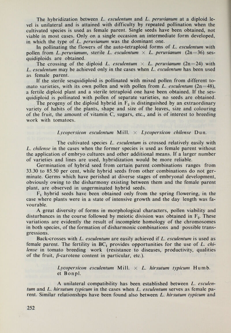 patible with L. peruvianum and the varieties belonging to it. Some of them, as L. esculentuni, L. cheesmanii typicum and L. cheesmanii var. minor, for instance, mani¬ fest a compatibility with L. peruvianum at a diploid level, which is difficult to achieve, and more easy if the tetraploid forms of the quoted representatives of the subgenus Lycopersicon (Eulycopersicon) are used (Fig. 34). 3. Tn studying the compatibility among the species of the two subgenera, cer¬ tain regularities have been established which should be taken into consideration in work, related to interspecific hybridization: a. Hybridization among the species of the two subgenera is successful only when the species of the subgenera Lycopersicon {Eulycopersicon) have been used as female parents, while the species of the subgenera Eriopersicon, as pollinators. b. Fl hybrids, owing to their inherited self-incompatibility of the species from the subgenus Eriopersicon, manifest a unilateral compatibility and may be crossed with the species of the subgenus Lycopersicon {Eulycopersicon) only when the latter serve as female parents. The crossing of the hybrids in F^ with the species of the subgenus Eriopersicon may be achieved only if the F^ hybrids are used as female parents. c. The sterility of F^ hybrids obtained from species originating from both subgenera, may be surmounted through crossed pollination among individual plants of the same progeny, if sterility is due to inherited self-incompatibility from the species of the subgenus Eriopersicon. 4. The meiosis in F^ hybrids between cultivated species and species of the subgenus Eriopersicon follows usually a regular course. Most often an almost normal pairing of chromosomes is observed in diakynesis and 12 bivalents are formed, with minor exceptions. Insignificant deviations, a high pollen viability and good fertility are observed in the next phases, which indicates that there exists a homology of large sections of chromosomes in the initial species. It is known, however, that genetic barriers may exist even in the case where hybridization has been successful and the F^ progeny is highly viable and fertile. For this reason, studies on meiosis in Fj are not sufficient, but they should also embrace the meiosis inFo.The suggestions concerning the nature of the disturbances in the course followed by meiosis and the sterility of Fa hybrids, have been estab¬ lished in concrete cases. B. Interspecific Hybridization within the System of the Sub gen us Eriopersicon The following conclusion has been drawn from studies on the rela¬ tionships among the species and varieties of the subgenus Eriopersicon: Closest genetic relationship exists between L. peruvianum and L.peruvianum var. dentatum, on the one hand, and between L. peruvianum and L. peruvianum var. glandulosum, on the other, where a pronounced bilateral compatibility has been found. On the basis of morphological features of the L. peruvianum with L. peru¬ vianum var. glandulosum hybrids, the long hairs in particular which are similar to the long hairs of L. hirsutum typicum, the close genetic relationship between L. peruvianum and L. peruvianum var. glandulosum and the areas of distribution of the latter, suggestions are made in relation to the origin of the variety (Fig. 40). A unilateral and relatively easy to acnieve compatibility has been established between L. chilense and L. peruvianum var. humifusum, as well as between L. hir¬ sutum typicum and L. hirsutum var. glabratum^ and a unilateral one, difficult to ^ Even though seldom, the possibility of a bilateral compatibility between L. hirsutum typicum and L. hirsutum \ar. glabratum should not be excluded. 254