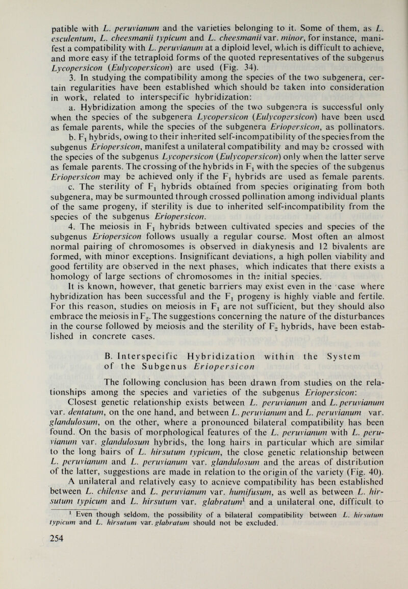 explanation of the presence of plants with red-orange fruit and more than twice higher lycopine content as compared with that of )9-carotene and can be explained by the presence of B + . As a rule the orange fruit in F3 — BC3 possesses a high y9-carotene content, reaching up to 8.440 mg% in some lines, and in F4 — BC3, up to 8.275 mg%. Lines having orange fruit and a high y9-carotene content are typically orange, as they contain from 79.42 to 100 per cent y9-carotene out of the total contents of )9-carotene and lycopine (Table 50). Along with this, they have moderately large to large-sized fruit with very good taste properties, but they are indeterminate owing to the link mentioned above bstween the В factor and the indeterminate habitus of the plants: sp+. These results give us reason to believe that the Galapagos variety of L. chees- mani var. minor may Ьг used in tomato breeding work to develop new forms with orange fruit and a high y9-carotene content. The former, owing to their excel¬ lent taste and a high ^-carotene content may be particularly useful for the produc¬ tion of juices. Lycopersicon esculentum X L. pimpinellifolium var. galapágos The following considerations and conclusions may be made about the pigment system of L. peruxianum var. galapágos, the inheritance of y9-carotene and lycopine in its hybrids with L. esculentum, as well as about its significance in tomato breeding in relation to the )9-carotene. The same conclusions are valid for the L. esculentum x L. cheesmanii var. minor hybrids. The results obtained from the studies on the second group of hybrids, war¬ rant the following conclusions: Lycopersicon esculentum X L. minutum The highest ^-carotene content, just as in the first group, possess the genotypes with orange fruit and the highest lycopine content, the genotypes with red fruit. The amounts of )ff-carotene and lycopine, besides the B, B^, t, at, r+ and r allelies, are regulated also by the modifiers MO^ and A/0®+. Plants are obtained with orange fruits and a high )9-carotene content, plants with apricot colour and medium y9-carotene content, plants with yellow fruit and low y$-carotene and lyco¬ pine content or without lycopine, plants with orange-red fruit and similar amount of /^-carotene and lycopine, plants with pink fruit and low content of )9-carotene and lycopine, and plants with red fruit, with high lycopine content and slightly increased j5-carotene content. Lines with the genotypes with orange fruit, having a high )9-carotene content, are of interest to breeding. It should also be noted that the relationship between B, and 5/7+ hampers also the development of determinate lines with a high ^-carotene content. Lycopersicon esculentum X L. hirsutum typicum The pigment system of L. hirsutum typicum is similar to that of L. minutum. In the case of hybridization between L. esculentum and L. hirsutum typ¬ icum in BCi and Fo — BCi, hybrids are developed with the genotypes with orange fruit, having a high /У-carotene content, with orange-red fruit (but with similar 256