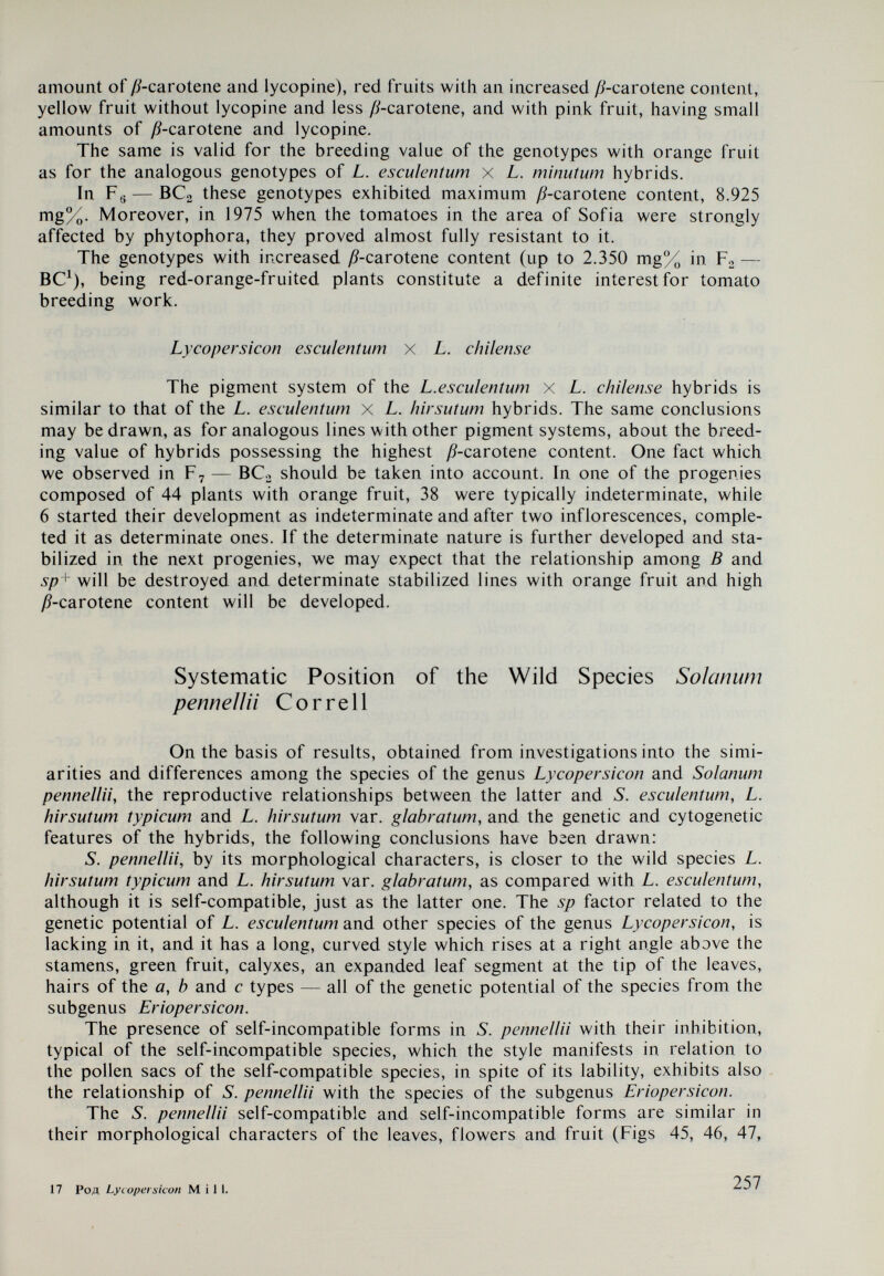 Содержание Введение I. Климатические особенности Южной Америки — центра происхождения видов рода Ly coper si con Mill 7 И. Эволюция видов рода Lycopersìcon M 'lW 12 Филогенетические схемы для рода Lycopersicon 17 III. Происхождение и распространение культурного вида Lycopersicon esculentum Mi\ì. и некоторых эндемичных представителей Галапагосских островов рода Lycopersicon 21 Lycopersicon esculentum Mill 21 Некоторые эндемичные представители рода Lycopersicon Галапагосских островов 25 IV. Систематика рода Lycopersicon 27 Классификации рода Lycopersicon Mill. (Gard. Diet, 1754) 32 V. Диагностические признаки видов рода Lycopersicon 41 Волоски  41 Особенности типов и подтипов волосков  42 Типы и подтипы ВОЛОСКОВ у молодых растений 44 Переход комплекса волосков от подсемядольного колена к постоянному составу волосков в плодоносящих растениях 46 Типы и подтипы волосков в цветущих и плодоносящих растениях 46 Анатомическое устройство листьев 49 Пыльцевые зерна и столбики 51 Фотопериодическая реакция видов рода Lycopersicon 55 Самонесовместимость видов подродовой категории Eriopersicon 55 Связь между самонесовместимостью и односторонней несовместимостью . . 58 Экспериментальное преодоление самонесовместимости видов подрода Erioper¬ sicon  . 60 Экспериментальное преодоление самонесовместимости L.perMv/öWMW 61 Особенности инцухт-линий 65 Использование инцухт-линий ti — L. peruvianum для преодоления барьеров сов¬ местимости с Solanum pennella Correli 65 Морфологические и другие особенности гибридов Fj—Ii — L. peruvianum X S. pennella  66 VI. Морфологические и другие особенности видов, подвидов й разновидностей рода Ly¬ copersicon Mill.   72 259