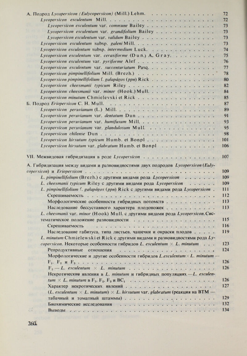 X. Систематическое положение дикорастущего вида Solanum pemellü Correli . . . 205 Морфологические и другие особенности самосовместимой формы5о/аямт реппе- l/ii Correli  208 Волоски 210 Анатомическое строение листьев  212 Пыльцевые зерна  212 Фотопериодическая реакция  213 Морфологические и другие особенности самонесовместимых форм Solanum pe¬ nnella  213 Лабильность самонесовместимости у № 883, 955 и 902  215 Репродуктивные отношения между видами рода L>'cOjpíraco/í и 5. ... 218 Скрещиваемость  218 Морфологические и другие особенности Fi и — L. esculentum х S. pen¬ nella  220 Fl — L. hirsutum typicum x S. pennella 221 Fl — S. pennella x L. hirsutum typicum 222 Fl — L. hirsutum var. glabratum 8x5. pennella Fi — S. pennella X L. hir¬ sutum var. glabratum В 222 Fa — L. esculentum x S. pennella 222 Fa — L. hirsutum typicum x S. pennella 224 Fa — S. pennella x L. hirsutum typicum 224 Fa — L. hirsutum var. glabratum x S. pennella  224 Fi — S. pennella x Z. hirsutum var. glabratum 227 Цитологические исследования .  227 Выводы о систематическом положении Solanum pennella Correli 230 Литература  233 Резюме на английском языке 243 262