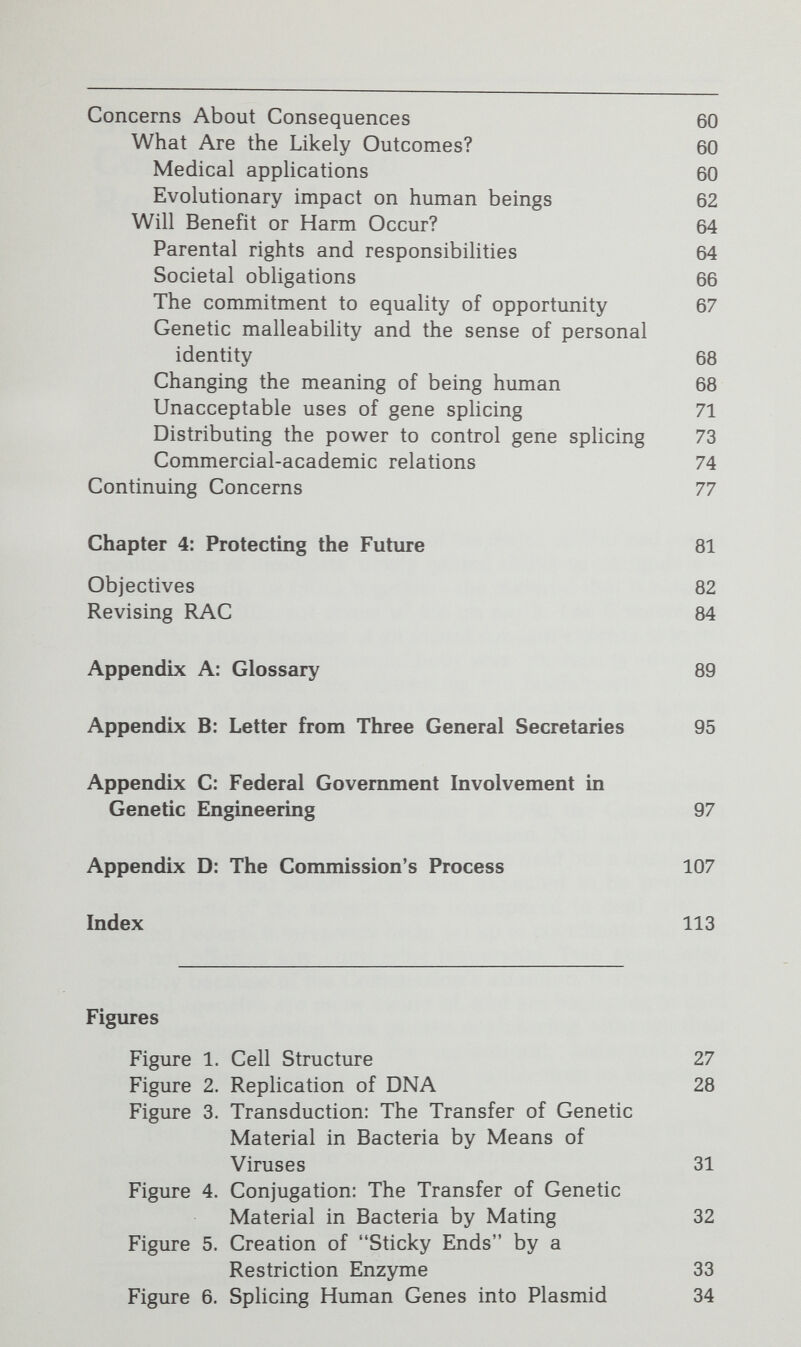 Summary of Conclusions and Recommendations This Report addresses some of the major ethical and social implications of biologists' newly gained ability to manipulate— indeed, literally to splice together—the material that is respon¬ sible for the different forms of life on earth. The Commission began this study because of an urgent concern expressed to the President that no governmental body was exercising adequate oversight or control, nor addressing the fundamental ethical questions of these techniques, known collectively as genetic engineering, particularly as they might be applied directly to human beings.^ When it first examined the question of governmental activity in this area, in the summer of 1980, the Commission found that this concern was well founded. Not only was no single agency charged with exploring this field but a number of the agencies that would have been expected to be involved with aspects of the subject were unprepared to deal with it, and the Federal interagency body set up to coordinate the field was not offering any continuing leadership. Two years later, possibly because of the Commission's attention, it appears the Federal agencies are more aware of, and are beginning to deal with, questions arising from genetic engineering, although their efforts primarily address the agricultural, industrial, and pharmaceutical uses of gene splicing rather than its diagnostic and therapeutic uses in human beings.^ The Commission did not restrict its examination of the subject to the responses of Federal agencies, however, because it perceived more important issues of substance behind the expressed concern about the lack of Federal oversight. The Commission chose, therefore, to address these underlying ^ See Appendix B, pp. 95-96 infra. 2 See Appendix C, pp. 97-106 infra.
