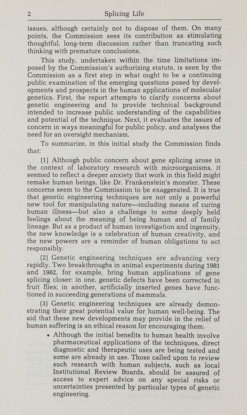 4 Splicing Life • The safety issue will arise in a wider context as gene splicing is employed in manufacturing, in agriculture and other activities in the general environment, and in medical treatment. As a matter of prudence, such initial steps should be accompanied by renewed attention to the issue of risk (and by continued research on that subject). • Efforts to educate the newly exposed population to the appropriate precautions, whenever required, and serious efforts to monitor the new settings [since greater exposure increases the opportunity to detect low-frequency events) should be encouraged. In gen¬ eral, the questions of safety concerning gene splicing should not be viewed any differently than comparable issues presented by other scientific and commercial activities. (7) The Recombinant DNA Advisory Committee (RAC) at the National Institutes of Health has been the lead Federal agency in genetic engineering. Its guidelines for laboratory research have evolved over the past seven years in response to changes in scientific attitudes and knowledge about the risks of different types of genetic engineering. The time has now come to broaden the area under scrutiny to include issues raised by the intended uses of the technique rather than solely the unintended exposure from laboratory experiments. • It would also be desirable for this next generation RAC to be independent of Federal funding bodies such as NIH, which is the major Federal sponsor of gene splicing research, to avoid any real or perceived conflict of interest. (8) The process of scrutiny should involve a range of participants with different backgrounds—not only the Congress and Executive Branch agencies but also scientific and academic associations, industrial and commercial groups, ethicists, lawyers, religious and educational leaders, and members of the general public. • Several formats deserve consideration, including ini¬ tial reliance on voluntary bodies of mixed public- private membership. Alternatively, the task could be assigned to this Commission's successor, as one among a variety of issues in medicine and research before such a body, or to a commission concerned solely with gene splicing. • Whatever format is chosen, the group should be broadly based and not dominated by geneticists or other scientists, although it should be able to turn to experts to advise it on the laboratory, agricultural, environmental, industrial, pharmaceutical, and human uses of the technology as well as on international