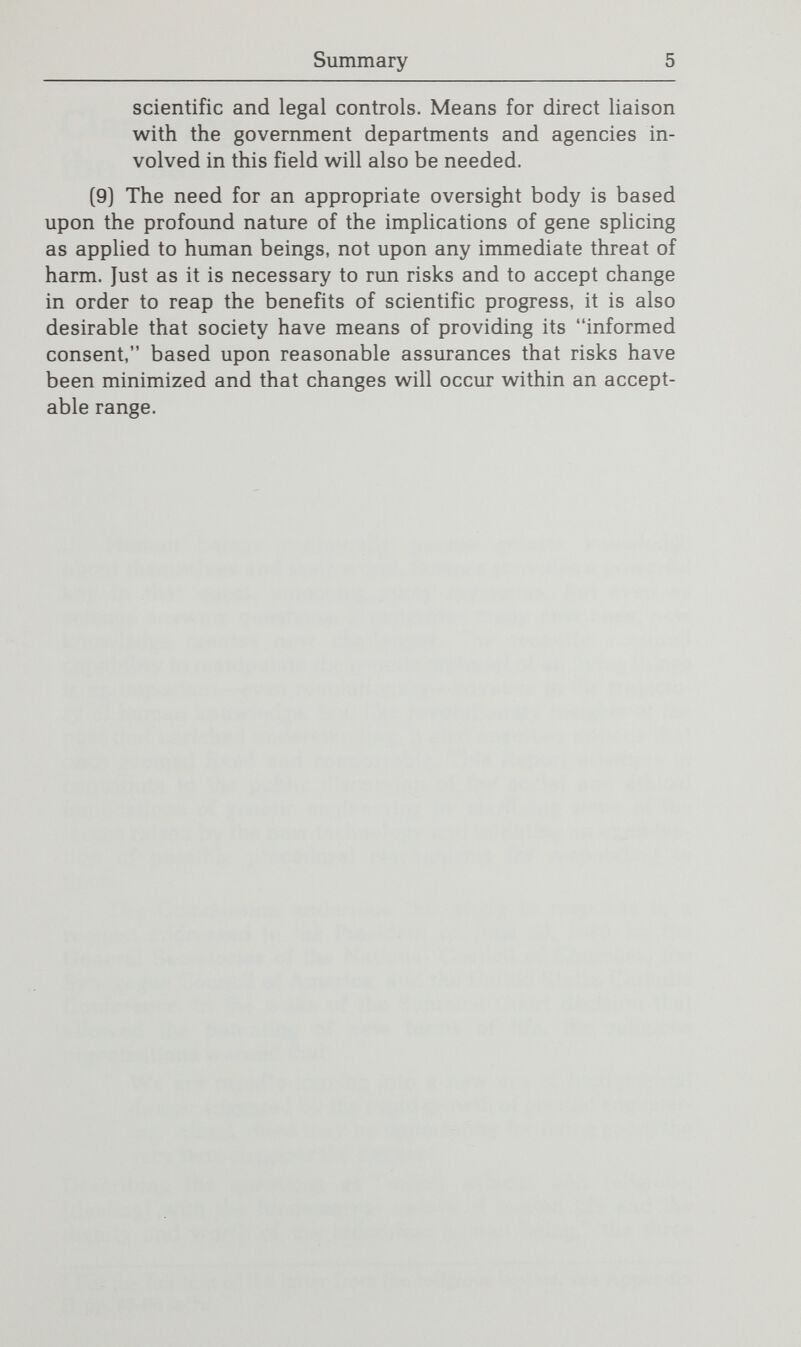 Clarifying the Issues 1 Human beings continually pursue greater knowledge about themselves and their world. Science provides a powerful key in that quest, unlocking many mysteries. But even as science answers questions, it generates many new ones; new knowledge creates new challenges. The recently acquired capability to manipulate the genetic material of all living things is an important—even revolutionary—advance in the trajecto¬ ry of human knowledge. But, like revolutionary insights of the past that enriched understanding, it also unsettles notions that once seemed fixed and comfortable. This Report attempts to contribute to the public discussion of the social and ethical implications of genetic engineering by clarifying some of the issues raised by the new technology and initiating an examina¬ tion of possible procedural mechanisms for responding to them. The Commission undertook this study in response to a request addressed to the President on June 20, 1980, by the General Secretaries of the National Council of Churches, the Synagogue Council of America, and the United States Catholic Conference. In the wake of the Supreme Court decision that allowed the patenting of new forms of life, the religious organizations warned that We are rapidly moving into a new era of fundamental danger triggered by the rapid growth of genetic engineer¬ ing. Albeit, there may be opportunity for doing good; the very term suggests the danger.^ Describing the questions as moral, ethical, and religious, [dealing] with the fundamental nature of human life and the dignity and worth of the individual human being, the three ^ For the full text of the letter from the religious bodies, see Appendix B, pp. 95-96 infra.