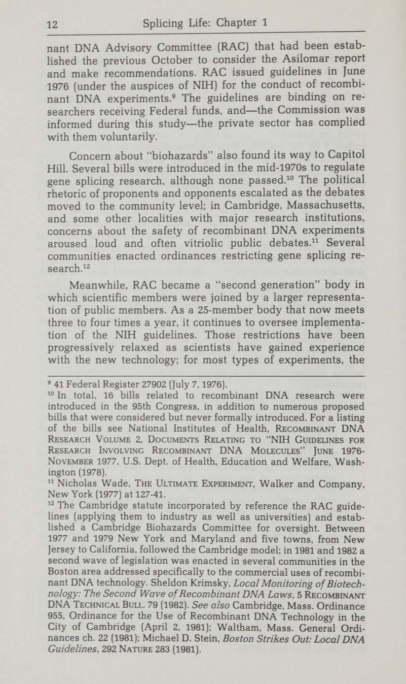 14 Splicing Life: Chapter 1 of genetic engineering for new knowledge and novel applica¬ tions are wide-ranging. The public's anxiety over genetic engineering may have focused at first—in the wake of press accounts of the Asilomar conference—on biohazards but deeper concerns soon became apparent. In announcing hearings in Cambridge on Harvard's proposed recombinant DNA laboratory in 1976, Mayor Alfred E. Vellucci gave voice to the general disquiet about genetic engineering: They may come up with a disease that can't be cured—even a monster. Is this the answer to Dr. Frankenstein's dream?^® This Frankenstein factor^^ conveys the public uneas¬ iness about the notion that gene splicing might change the nature of human beings, compounded by the heightened anxiety people often feel about interventions involving high technology that rests in the hands of only a few. Indeed, the frequent repetition of the Frankenstein theme by scientists as well as members of the public is quite apt. Dr. Frankenstein was a creator of new life; gene splicing has raised questions about humanity assuming a role as creator. As a biologist and an eloquent observer of science notes: The recombinant DNA line of research is already upsetting, not because of the dangers now being argued about but because it is disturbing in a fundamental way, to face the fact that the genetic machinery in control of the planet's life can be fooled around with so easily. We do not like the idea that anything so fixed and stable as a species line can be changed. The notion that genes can be taken out of one genome and inserted in another is unnerving.^® Some scientists were quite unsettled by the prospect. One leading scientist—who had been an articulate proponent in the 1960s of the hope for improvement that science offered to the losers in nature's genetic lottery—came to have grave reservations: Do we want to assume the basic responsibihty for life on this planet—to develop new living forms for our own purposes? Shall we take into our hands our own future off by anything short of a judgment on the merits? Capron, supra note 13. John Kifner, Creation of Life Experiment at Harvard Stirs Heated Dispute, N.Y. Times, June 17,1976, at A-22. Willard Gaylin, The Frankenstein Factor, 297 New Eng. J. Med. 665 (1977). Lewis Thomas, The Hazards of Science, 296 New Eng. J. Med. 324, 326 (1977).