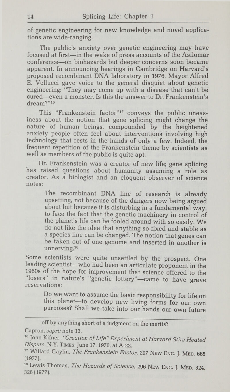 16 Splicing Life: Chapter 1 m can stop splitting the atom; you can stop visiting the moon; you can stop using aerosols.... But you cannot recall a new form of life.^^ If an organism can find a suitable niche it may survive— and even evolve. Finally, the Frankenstein analogy comes to mind be¬ cause of people's concern that something v^as being done to them and their world by indi¬ viduals pursuing their own goals but not necessarily the goal of human betterment. Working in his dungeon laboratory, Dr. Frankenstein can't be bothered by intruders. He is a genius, he has uncovered the secret of life, and no one can stop his research. Only when his monster begins to destroy does he realize what he has done; and by then it is too late.^^ Mayor Vellucci of Cambridge voiced what may be a widely held skepticism about researchers when he declared: I don't think these scientists are thinking about mankind at all. I think that they're getting the thrills and the excitement and the passion to dig in and keep digging to see what the hell they can do.^® The fear was that for researchers, creating a new life  Charles A. White, It's not nice to fool with mother nature, 43 Canada & the World 10, 11 (1977) (quoting Erwin Chargaff, a biochemist at Columbia University). Professor Chargaff also asked [H]ow about the exchange of genetic material [among microorga'n- isms] in the human gut? How can we be sure what would happen once the little beasts escaped from the laboratory? Chargaff, supra note 21, at 939.  Arthur Lubow, Playing God with DNA, 8 New Times 48, 61 (Jan. 7, 1977). ^4d.