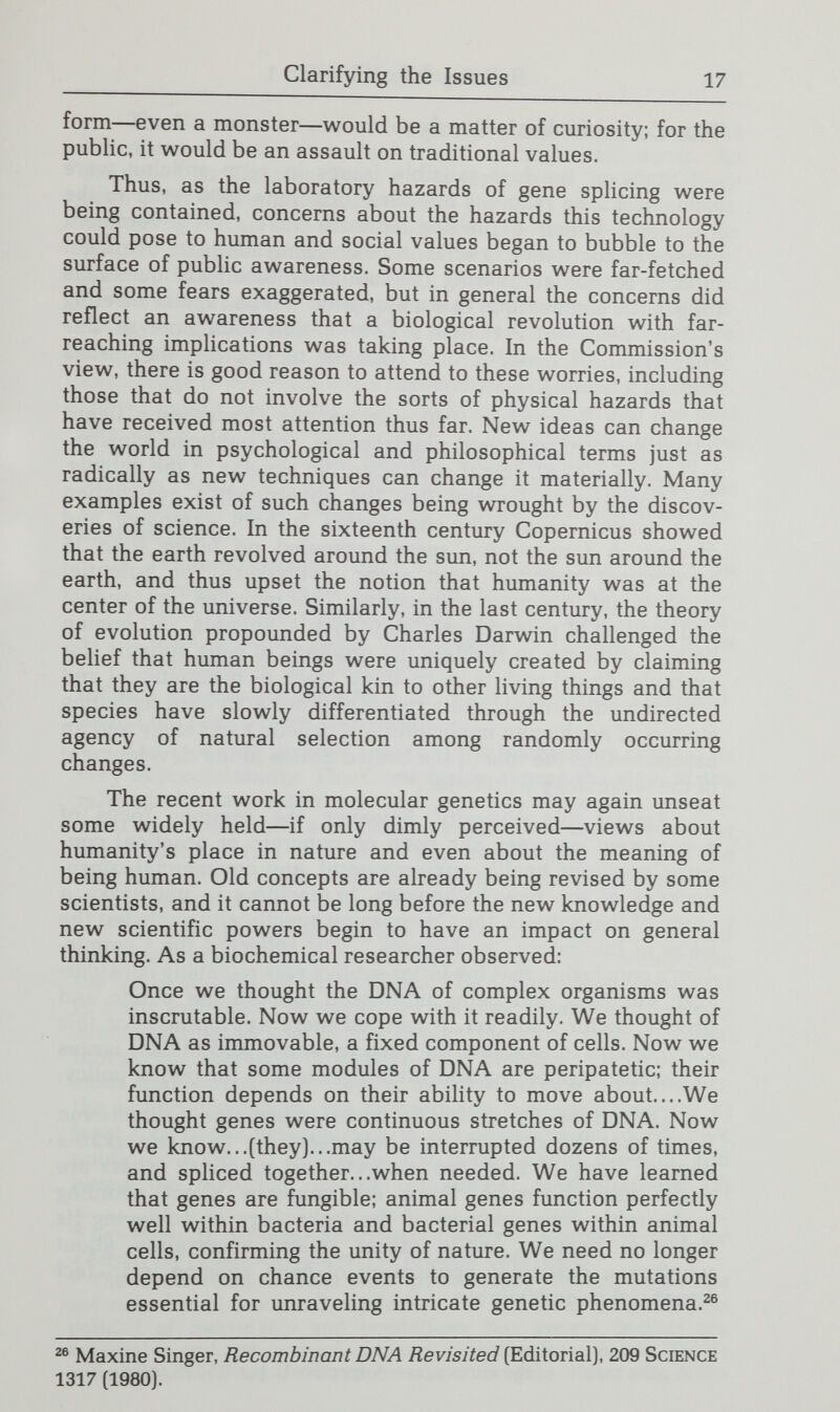 Clarifying the Issues 19 The Commission also recognizes that some of the concerns are about future issues that might or might not occur. As discussed in Chapter Two, developments in this field have been sv^ift. Nevertheless, predicting precisely how this technol¬ ogy will develop and how many of its potential applications will be realized is impossible. Direct human applications of gene splicing have only recently begun. Significant technical barriers still impede many potential applications of the tech¬ nology; sometimes even making progress reveals new hurdles. Although much remains to be learned in this field, knowledge is being acquired rapidly: in most areas of research, new means something that has been found within the past five years; in molecular biology, it often means something found within the past few months. Time and time again in the past ten years, the speed with which events have unfolded has taken well-informed observers by surprise, as noted in a major medical journal: While physicians won't be performing gene therapy on humans for some time, that time appears to be ap¬ proaching more rapidly every day. The tempo of applica¬ tions of new, basic technologies to clinical medicine continues to be astonishing.^® Indeed, prognostications thus far have frequently underesti¬ mated the pace of new knowledge. The most predictable aspect of this technology may be its very unpredictability. The Commission shares the view of the religious leaders, scientists, and others in the media, govern¬ ment, and elsewhere: a continuing exploration is needed of the implications of this technology that has already reshaped the direction of scientific research and that could revolutionize many aspects of life in the modern world. No attempt is made in this Report to resolve the myriad social and ethical issues generated by the ability to manipulate the basic material of living things. The Commission found that in many instances the issues had not been clearly and usefully articulated yet. A goal of this Report, therefore, is to stimulate thoughtful, long-term discussion—not preempt it with conclu¬ sions that would, of necessity, be premature. At this stage in the public discussion, the Commission believes there are at least four broad prerequisites to the development of effective public policy2^: [1) educating the public about genetics and about the historical context of genetic manipulations; (2) 28 Lawrence D. Grouse, Restriction Enzymes, Interferon, and the Therapy for Advanced Cancer, 247 J.A.M.A. 1742 [1982]. ^ The Commission uses the term public policy broadly to include not only formal laws and regulations but the many programs and policies of individuals and institutions that society decides are acceptable and not in need of direct collective intervention. Public policy is not limited to situations where the government has taken