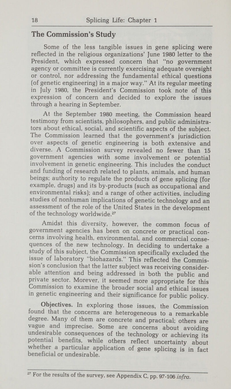 20 Splicing Life: Chapter 1 clarifying the concerns underlying the simplistic slogans that are frequently used; (3) identifying the issues of concern in ways meaningful to public policy consideration; and (4) evaluating the need for oversight and analyzing the responsi¬ bilities and capabilities for it both within and outside govern¬ ment. Educating the public. The United States is a country with ever-increasing dependence on technological and scientific expertise. Public participation in matters that may have substantial personal import often require a fundamental knowledge of highly specialized fields. Individuals who do not acquire such knowledge may hesitate to participate in the public debate, thinking the subject is too complicated for them and best left to the experts. Alternatively, public discussion can be misguided because people lack understanding of scientific facts and appreciation of the known limits and potentials of a new technology. The issues surrounding genetic engineering face both these problems. Public policy on genetic engineering will need to draw heavily on the wisdom of experts who have earned the public's trust and respect. But an informed public is also an essential element of a democratic decisionmaking process. As emphasized in the Commission's report on screening and counseling for genetic conditions, it is important to include genetics in academic curricula—beginning in early grades.® Even with effective formal education on genetics, however, the rapid changes taking place in this field make continuing education essential. This Report seeks to contribute to that process not only by demonstrating the need for enlightened public discussion, but also by providing the reader with some basic background about this new technology.®^ Such a back¬ ground is important not only for examining significant implica¬ tions of this technology, but also for distinguishing the issues that merit serious attention from fantastic scenarios that have no scientific basis. The Commission also finds a second type of information related to gene splicing important for public discussions—an understanding of the context in which this new technology action; indeed, as the Report notes, the Commission concludes that many issues raised by genetic engineering are not proper subjects of government regulation, which is itself a public policy judgment. ^ Screening and Counseling for Genetic Conditions, supra note 3, at third section of Chapter Two. Chapter Two provides technical descriptions of the recombinant DNA process, describes the state of the art, and offers some perspective on gene splicing's potential and limitations. This informa¬ tion is intended to provide the necessary scientific groundwork for an understanding of the social and ethical concerns and the public policy considerations.