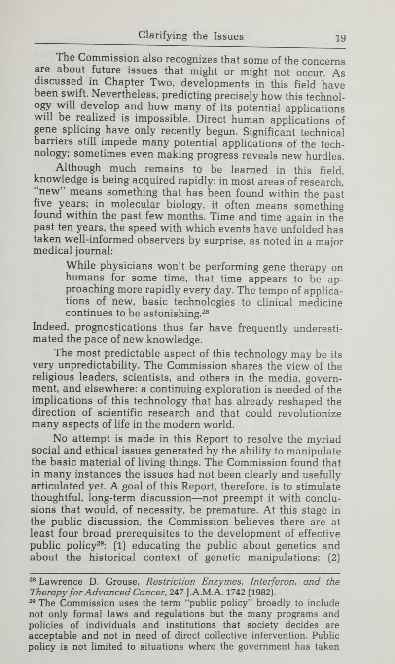Clarifying the Issues 21 arises. Gene splicing is a revolutionary scientific technique that recasts past ideas and reshapes future directions. Even so, it does not necessarily follow that all its apphcations or objectives represent a radical departure from the past. Indeed, the question of whether this application differs in significant ways from previous interventions or capacities served as an important guidepost for much of the Commission's discussion of social and ethical concerns about genetic engineering. For example, do the partnerships emerging between industry and academia in regard to gene splicing differ from past interac¬ tions in ways that give rise to new concerns or require unique responses? Would replacing a defective gene with a normal one from another person to correct a blood disorder differ socially and ethically from current investigations in which bone marrow is transplanted from one person to another for the same purpose? The Commission attempts to bring this perspective to its discussion of the issues. Clarifying concerns expressed in slogans. A complex and seemingly mysterious new technology with untapped potential is a ready target for simplistic slogans that try to capture vague fears. This is very much the case with genetic engineering. In Chapter Three, the Commission examines some of the slogans that have been invoked on both sides of the genetic engineer¬ ing controversy, and attempts to clarify and analyze the concerns they seem to reflect. A recent public opinion poll, for example, found that the single area of research in which restraint on scientific inquiry was favored is creation of new life forms.But what is meant by this term? Is bacteria into which a human insulin gene has been inserted a new life form that ought not to be created? Is a new hybrid com offensive? Or is the fear of a new life form really about par¬ tially human hybrids? Concern is also expressed about gene splicing because it will cause human beings to control evolution or lead to an alteration of the gene pool. But humanity's activities have always affected the gene pool. And why would tinkering with genes mean that evolution has been controlled? lohn Walsh, Public Attitude Toward Science Is Yes, but-, 215 Science 270 (1982].