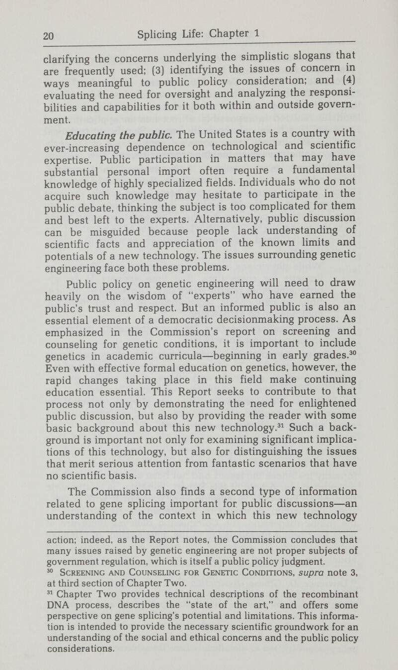 22 Splicing Life: Chapter 1 On the other hand, arguments in favor of caution and control are sometimes met with claims of academic freedom. What application does this principle have in discussing physical risk to other people? And how ought the value of the pursuit of knowledge be weighed against other values? Identifying the public policy issues. The diversity of social and ethical issues implies the need for similarly varied responses. A third objective of this Report, therefore, is to organize these issues in a way that is useful both for general understanding and for the formulation of sound public policy. The Commission has focused on the various types of uncertain¬ ties associated with the uses of gene splicing techniques: evaluative or ethical uncertainty; conceptual uncertainty; and occurrence uncertainty. The first type of uncertainty occurs when no societal consensus exists as to whether certain applications of gene splicing are beneficial or undesirable. Should research be conducted to generate means by which positive traits could be introduced into a person genetically—for example, by improving memory? Would this be regarded as a socially and ethically desirable application of the technology? Further uncertainty occurs because the determination of what consti¬ tutes a defect or disease varies over time and between cultures. Conceptual uncertainty refers to the fundamental change in concepts that this new technology can engender. As noted earlier, the notion that genes, once conceived of as fixed, can now be manipulated and exchanged has been described as unnerving. The significance of this for people's conception of their role in the universe and even for the meaning of being human underlie an important set of concerns. Concerns like these have not typically arisen in public pohcy discussions. A limited number of implications of gene splicing, however, do echo issues raised by other technologies that have prompted generally uncontroversial public policy responses. The premarket testing of new drugs is one example. A consensus exists that certain outcomes would be beneficial, such as the development of safe, effective drugs, and others harmful, such as unsafe, ineffective drugs. The uncertainty involved is whether a particular outcome will occur. Policy can be directed specifically at promoting the desirable outcomes and minimizing the likehhood of harmful effects. Occurrence uncertainty also applies to some issues that cannot be so readily addressed. As with many new technolo¬ gies, the full range of scientific effects of gene splicing cannot now be predicted with complete certainty. And those effects will be expressed in a future that cannot be known in advance. Decisions made about the future of this technology and its applications will need to be made with reference to the varied