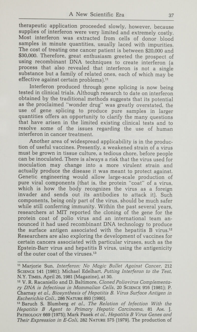 A New Scientific Era 39 tence of or the carrier status for a wide range of genetic disorders that until now have not been readily diagnosable.^® The technique holds particular promise for prenatal tests and for diagnosis of late-onset disorders such as Huntington's disease. Recombinant DNA techniques allow the DNA of a gene itself to be assessed, unlike previous techniques that necessitate waiting for the gene's product (that is, an identified protein) to be manufactured. Restriction enzyme sites are the specific sequences in the DNA at which one of the 150 known restriction enzymes recognizes and cuts the DNA molecule. Restriction enzymes can provide the basis for a useful assay for a particular gene in two ways: (1) if the molecular variation in the DNA of the gene is known and coincides with the cutting site for a particular restriction enzyme on the gene in question, or (2) if the restriction enzyme site lies on a variant DNA marker gene adjacent to the gene of interest, with which it is linked. Both techniques are based upon the fact that specific restriction enzymes cut the DNA into fragments of a characteristic length. If the sequence of the nucleotides is abnormal at a point that a restriction enzyme would cut, the enzyme will not cut there but at the next enzyme site, thereby producing a DNA fragment of unusual length.^® Mutations in the nucleotide sequence can have harmful, neutral, or beneficial consequences. Those that are deleterious put an organism at a disadvantage for survival and reproduc¬ tion; hence they usually appear at very low frequencies in a population. On the other hand, some mutations persist with some frequency in a species. Occasionally, these variant forms of DNA—which are called polymorphisms—occur in the por¬ tions of the genes that actually code for proteins, apparently because they provide the organism with some survival advan¬ tage. Polymorphisms are more frequent in the introns or in the spacer DNA (those segments of the chromosomes that lie between the genes) because they do not code for proteins and their precise DNA sequences are thus not crucial for normal functioning. Some genes that code for variant hemoglobins are relative¬ ly frequent, such as the gene that causes sickle-cell disease. It is an example of a mutation that, in the heterozygous form, provides a selective advantage. In regions where malaria was prevalent, people who had one gene for sickle hemoglobin (and  See, e.g., Alan E. Emery, Recombinant DNA Technology, 2 Lancet 1406 (1981). Arlene Wyman and R.L. White, Restriction Fragment Length Polymorphism in Human DNA, 77 Proc. Nat'l. Acad. Sci. 6754 (1980): D. Botstein et al, Construction of a Genetic Linkage Map in Man Using Restriction Fragment Length Polymorphisms, 32 Am. J. Human Genetics 314 (1980).