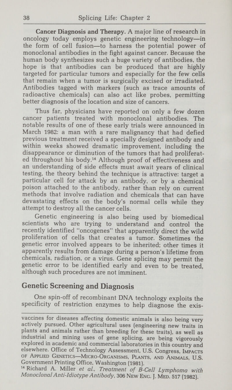 40 Splicing Life: Chapter 2 one for normal hemoglobin) were less likely to die from malaria. In 1978, geneticists' understanding of the mutational site of the sickle-cell variant led to a direct demonstration of the primary gene mutation responsible for sickle-cell disease by using a restriction enzyme that cuts DNA at that site.^^ This procedure allowed the detection of the sickle mutation by an examination of the length of the fragments produced. Thus, sickle-cell anemia—which previously could be diagnosed prenatally only by obtaining a sample of fetal blood (a process that is more difficult and riskier than ordinary amniocen¬ tesis)—is diagnosable in fetal cells using recombinant DNA technology, although the procedure is not yet in wide clinical use. At least in the foreseeable future, scientists do not believe that most genetic diseases will be diagnosable by finding a direct correspondence between a known mutation in the gene and a restriction site since the nature of the DNA mutation in most genetic diseases remains unknown. But two new alterna¬ tive diagnostic means are now being used for a growing list of genetic conditions. The first, which depends on restriction fragment length polymorphisms, can be used even when the genetic mutation is not known. By using restriction enzymes to reveal variations in spacer DNA and in introns, scientists within a few years will have created a map of genetic landmarks on all chromosomes so that studies of genetic diseases can be undertaken to locate the genes that cause these diseases.^® Thus, one or another DNA variant will be linked with each genetic disease. When such a linkage between an abnormal gene and a DNA polymorphism is used, the closer the restriction enzyme cutting site is to the gene, the more likely it is that they will be inherited together. To apply this technique to screening, it is necessary to do studies of the genes in a family and develop the linkage patterns between the marker DNA and the gene of clinical interest. The finding of a specific DNA pattern in an offspring is only significant for diagnostic purposes when a parent or sibling who has the genetic condition in question has also been typed for the linked marker. Often both parents, and some¬ times other relatives, have to be studied to interpret the meaning of the DNA pattern in the child. Y.W. Kan and A. M. Dozy, Antenatal Diagnosis of Sickle-Cell Anemia by DNA Analysis of Amniotic-Fluid Cells, 2 Lancet 910 (1978). David T. Bishop et al, The Number of Polymorphic DNA Clones Required to Map the Human Genome, in Bruce Weir, ed., Statistical Analysis of DNA Sequence Data (in press); Mark H. Skolnick and U. Francke, Report of the Committee on Human Gene Mapping by Recombinant DNA Techniques, 32 Cytogenetics & Cell Genetics 194 (1982).