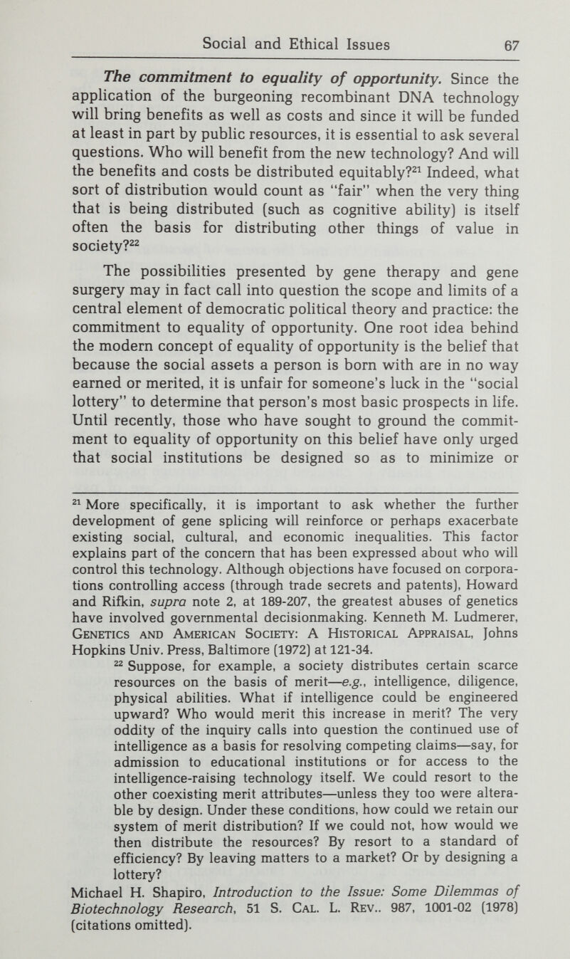 Social and Ethical Issues 69 rise above [their] nature for the first time in all time, as one leader in the field has observed: It has long been apparent that you and I do not enter this world as unformed clay compliant to any mold. Rather, we have in our beginnings some bent of mind, some shade of character. The origin of this structure—of the fiber in this clay—was for centuries mysteri¬ ous....Today...we know to look within. We seek not in the stars but in our genes for the herald of our fate.^® Will gene splicing actually make possible such changes in human nature for the first time? In some ways this question is unanswerable since there is great disagreement about which particular characteristics make up human nature. For some people, the concept encompasses those characteristics that are uniquely human. Yet most human genes are actually found in other mammals as well; moreover, recent work by ethologists and other biologists on animal behavior and capacities is demonstrating that many characteristics once regarded as unique to human beings are actually shared by other animals, particularly by the higher primates, although an ability to record and study the past and to plan beyond the immediate future appears to be a singularly human trait. Other people regard the critical qualities as those natural characteristics that are common to all human beings, or at least all who fall within a certain normal range. Natural here means characteristics that people are born with as opposed to those that result from social convention, education, or accultur¬ ation. To consider whether gene splicing would allow the changing of human nature thus breaks down into two ques¬ tions. Which characteristics found in all human beings are inborn or have a large inborn basis? And will gene splicing techniques be able to alter or replace some of the genetic bases of those characteristics? As to the first, the history of religious, philosophical, and scientific thought abounds with fundamen¬ tal disputes over human nature. Without a consensus on that on the first list but disappeared during the Cold War. Garland E. Allen, Science and Society in the Eugenic Thought of H.J. Muller, 20 Bioscience 346 (1970].  Robert L. Sinsheimer, The Prospect of Designed Genetic Change, 32 Engineering and Science 8, 13 (April 1969]. Prof. Sinsheimer took a different view from Prof. Muller. He contrasted the older eugenics of breeding, which would require a massive social program, with the new eugenics that could permit conversion of all the unfit to the highest genetic level and could, at least in principle, be implemented on a quite individual basis, in one generation, and subject to no existing social restrictions. Id. Prof. Sinsheimer subsequently became very doubtful about the wisdom of changing genes. See note 19, Chapter One supra.