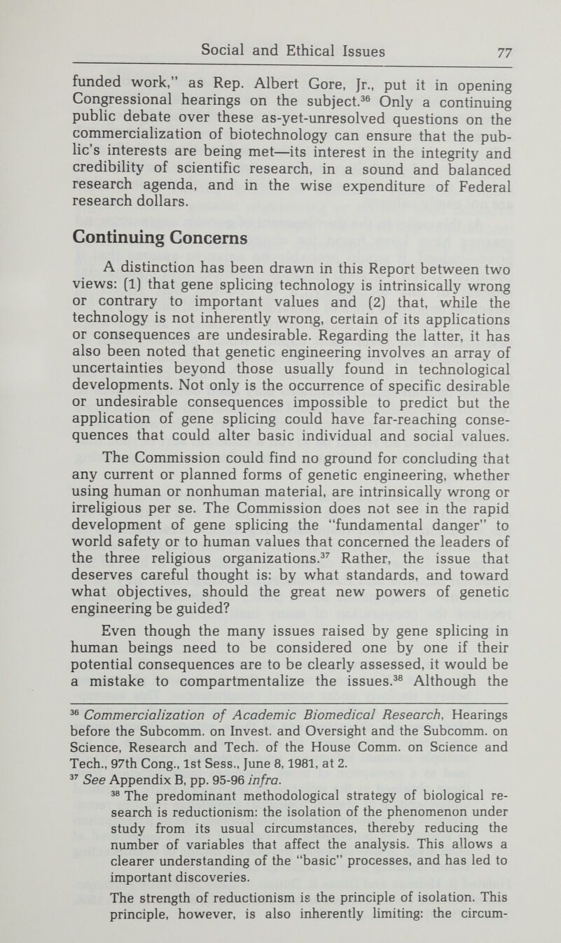 Social and Ethical Issues 79 Efficient regulation and oversight will require considerable division of responsibility among different bodies and agencies. Legal controls will necessarily focus on the prevention of tangible harms to individuals and the environment. Nonethe¬ less, the Commission believes it is crucial that those entrusted with such oversight and regulation do not lose sight of the more elusive, but equally important, concerns about the human significance of genetic engineering or neglect such concerns because they do not fit neatly into existing institutional jurisdictions. The continued development of gene sphcing approved in this Report will require periodic reassessment as greater knowledge is gained about the ethical and social, as well as the technical, aspects of the subject.