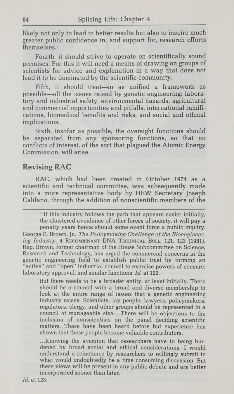 86 Splicing Life: Chapter 4 One means of supplementing RAC, now that it is less active since the laboratory biohazards are no longer regarded as urgent matters, would be through a mixed public-private sector body established outside the Federal government/ This format has been employed in the initial work in other fields and there are plainly many organizations, ranging from those with academic and commercial interests to the religious bodies that prompted the present study, from which such a group could draw. If it is felt that the extent of Federal responsibility is so great, both for safety and for promotion of this field, that a governmental body of greater breadth than the present RAC is needed, the Interagency Committee established in 1976, which has been inactive for the past several years, could be reinvigorated.® This would have the advantage of direct involvement of the leading Federal agencies but the disadvan¬ tage that its membership is entirely governmental and its meetings are not subject to the Federal Advisory Committees Act. Rather than creating additions to RAC, it might be preferable to redesign it. The greater scope of work for the new RAC would have two aspects. First, the range of issues must certainly be broadened beyond laboratory and manufacturing hazards. Second, the involvement of other Federal bodies must be greater. Placing the successor to RAC outside of any one touched on the field. President Carter endorsed the resulting legisla¬ tion, which was drafted by the Department of Health, Education and Welfare. It was introduced in Congress by Senator Edward M. Kennedy and Representative Paul G. Rogers. As redrafted by his health subcommittee after hearings. Senator Kennedy's bill called for the creation of an 11-member Presidential Commission (with 5 scientific and 6 lay members]; the House version would have created a 15-person advisory committee to the Secretary of HEW. ' Corporate lawyer Milton Wessel has argued for the value, as a general matter, of institutions involved with science and technology pursuing a rule of reason in place of the adversary approach to the country's emerging socioscientific problems. If the private sector does not take the lead in resolving these emotion-laden issues in a fashion that serves the public interest, he believes the public will demand much greater direct governmental control. Milton R. Wessel, Science and Conscience, Columbia Univ. Press, New York (1980). ® Dr. Fredrickson, who approves of the location of RAC within NIH as the governmental body with clearest responsibilities in the field, has also praised the interagency group; In addition to maintaining a desirable amount of ecumenical spirit within the federal bureaucracy, [it] had the virtue of being tliere and ready for immediate convocation in the event one of the hypothetical hazards materialized and national resources needed to be mobilized and coordinated. Supra note 4, at manuscript p. 9.