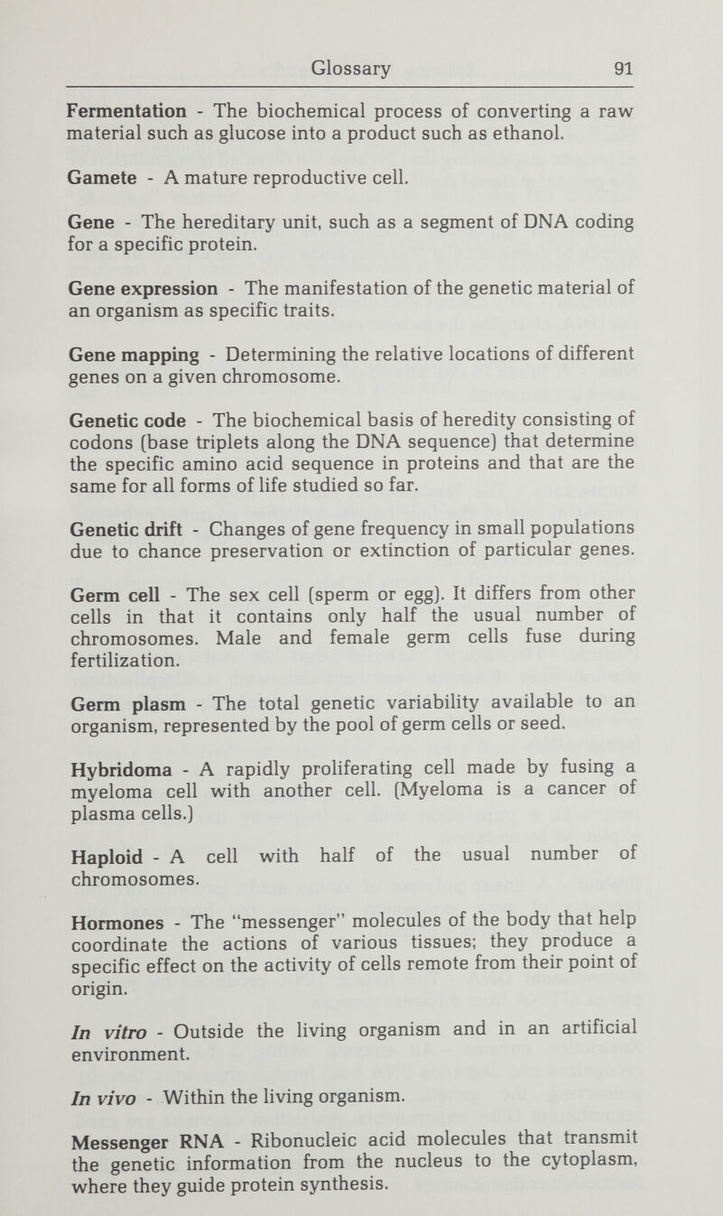 Glossary 93 RNA (ribonucleic acid) - In its three forms—messenger RNA, transfer RNA, and ribosomal RNA—it assists in translating the genetic message of DNA into the finished protein. Shotgun method - A technique for obtaining the desired gene that involves chopping up the entire genetic complement of a cell using restriction enzymes, then attaching each DNA fragment to a vector and transferring it into a bacterium, and finally screening the bacteria to locate those producing the desired product. Somatic-cell - One of the cells composing parts of the body [e.g., tissues, organs] other than a germ cell. Totipotency - Capability of a cell, prior to differentiation, to express all of its genetic material. Transduction - The process by vc^hich foreign DNA becomes incorporated into the genetic complement of the host cell. Transformation - The transfer of genetic information by DNA separated from the cell. Vector - A transmission agent; a DNA vector is a self- replicating DNA molecule that transfers a piece of DNA from one host to another. Virus - An infectious agent that requires a host cell in order for it to replicate. It is composed of either RNA or DNA wrapped in a protein coat. Zygote - A fertilized egg.