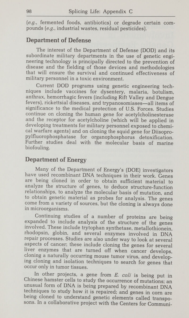 100 Splicing Life: Appendix С of genes including nitrogen-fixing genes to plants; and (6) development of recombinant DNA technology. Regulation Several agencies have regulatory authority that extends to products of recombinant DNA technology. Department of Agriculture USDA has responsibilities for the inspection and certifica¬ tion of some products of recombinant DNA technology and the regulation of some organisms that may be used for recombi¬ nant DNA research. For example, USDA regulates importation into the United States of the foot-and-mouth virus that is used in vaccine research. Like other animal biological products, this vaccine would be licensed by the USDA. USDA also establishes guidelines for the introduction and distribution of pathogenic microorganisms, other pests (insects, nematodes, noxious weeds), and plant germ plasm. Environmental Protection Agency In 1976, EPA's general counsel staff determined that some of the Federal statutes at EPA may apply to aspects of the bioengineering field. Their analysis included the Clean Air Act, Clean Water Act and Toxic Substances Control Act (TSCA) but did not address the other statutes under the Administrator. Although several EPA statutes may apply, none has initiated a program to address biotechnology issues. Staff involved in administering the Federal Insecticide, Fungicide and Rodenticide Act and TSCA are currently reviewing the applied genetics field to consider the impact of the technology. The pesticide program has made the most progress, since it has already carried out registration reviews of over a dozen microbial agents that are used as pesticides. Generic testing guidelines are being readied for publication that will lay out the product chemistry, toxicology, environmental fate, and effects on nontarget species for testing for demonstration of safety in the registration process. The extent to which the guidelines may be altered to evaluate genetically engineered microbes as contrasted with naturally occurring agents has not been determined. Under TSCA, the Agency has broad authori¬ ty over new and existing chemicals. The potential for TSCA to address the products of appUed genetics as new chemicals is also being studied.