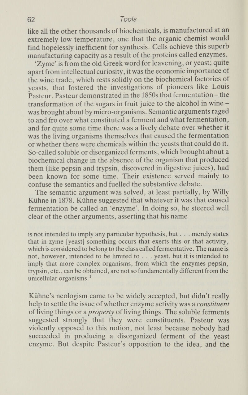 64 Tools specific, enzymes can catalyse a particular chemical reaction with inordinate efficiency. To recognize a set sequence of bases and then break the sugar-phosphate bond that holds the DNA back¬ bone together at one point and no other is a feat of chemical engineering that the organic chemist is nowhere near. But in the unending struggle against entropy that is life, biochemicals per¬ form feats like these all the time. Furthermore, as cannot be repeated too often, without enzymes none of the things in this book would be possible. The revolution in understanding that accompanied the emer¬ gence of enzymes as a biological force was no less important than the genetic revolution that followed Crick and Watson's structure for DNA. But it was a revolution that took place long before most of the young genetic engineers learned their trade; Maxine Singer, head of the Biochemistry Laboratory at the National Cancer Insti¬ tute in Bethesda and a leading light in recombinant DNA research, sensed this when asked to contribute an introduction to a volume of papers at the cutting edge of the field. She described the modern genetic engineers and their feelings for their tools as follows: They will not usually concern themselves with the remarkable nature of the enzymes used to manipulate and construct precise DNA molecules. Most often those enzymes are perceived only as tools and are confronted in practice as a rather disorganized array of odd shaped tiny tubes inside a freezer. The sight inside the freezer carries no reminder that the fruits of a revolution are at hand. Nor will the investigator be reminded by the means he uses to acquire the enzymes. Some of them are now as easy to come by all over the world as a bottle of Coca-Cola - only more expensive. Others may be obtained by persuasive begging and borrowing, and, in a tight squeeze, even stealing. But when all else fails, and it is necessary actually to prepare one of the enzymes, the impact of the revolution may be sensed. Delight and amazement inevitably accompany the emergence of a clean, exquisitely specific reagent from the equally inevitably messy beginnings. Dismay coupled with awe of successful predecessors accom¬ pany the frequent frustrating failures.^ Enzyme types: an incomplete catalogue Singer chose to remind her forgetful audience that many of the tasks they routinely performed were absolutely dependent on using
