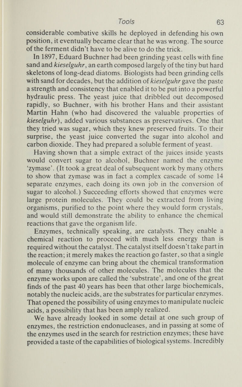 Tools 65 the powers of enzymes. She did so by going one at a time through the enzymes that underpin genetic engineering; I can do httle better than follow her and select some of the more important enzyme tools. Alkaline phosphatase we have already encountered; Smith and Kelly used it to remove the phosphate group from the end of a restriction fragment of DNA. That, indeed, is its major task. In DNA it breaks the bond that holds the phosphate to the sugar, but it is not terribly fastidious as to what exactly the phosphate is attached to, and will break RNA with equal ease (see figure 3.1). Alkaline phosphatase is part of the cell's mechanism for recycling phosphorus. Bacteria deprived of phosphate continue to grow, making new DNA and proteins, but they do so at the expense of their RNA. When starved of phosphate the cells make alkahne phosphatase to recover the phosphorus from unwanted RNA, and this single enzyme can then account for up to 6 per cent of the cell's protein. Cells given phosphate immediately stop making the enzyme, and surplus phosphate also inhibits directly the action of the phosphatase. So this simple enzyme, so useful for removing phosphate groups and breaking up nucleic acids, is very finely controlled by its own product. In the short term, phosphate stops alkaline phosphatase working, and in the long term it stops the cell from making the enzyme. Smith and Kelly removed the terminal phosphate from their DNA fragments because they wanted to replace it with a labelled tag, a phosphate group made with a radioactive isotope of phos¬ phorus. To do this they used another enzyme, polynucleotide kinase. This is more or less the reverse of alkaline phosphatase. It transfers a phosphate group from the high-energy compound ATP to the unphosphorylated sugar at the end of the nucleic acid chain (see figure 3.1). If the phosphate happens to be radioactive, the strand will now carry a radioactive tag. For Smith and Kelly this tag meant that they could follow the final nucleotide in the fragment through their various procedures. Another enzyme that acts upon the end of the DNA chain is called terminal nucleotidyl transferase, or just plain terminal trans¬ ferase. This, unlike polynucleotide kinase, adds an entire nucleotide to the 3' end of the chain (see figure 3.2). It requires a source of energized nucleotides and simply adds these to the growing chain. This means that, if some DNA is mixed with