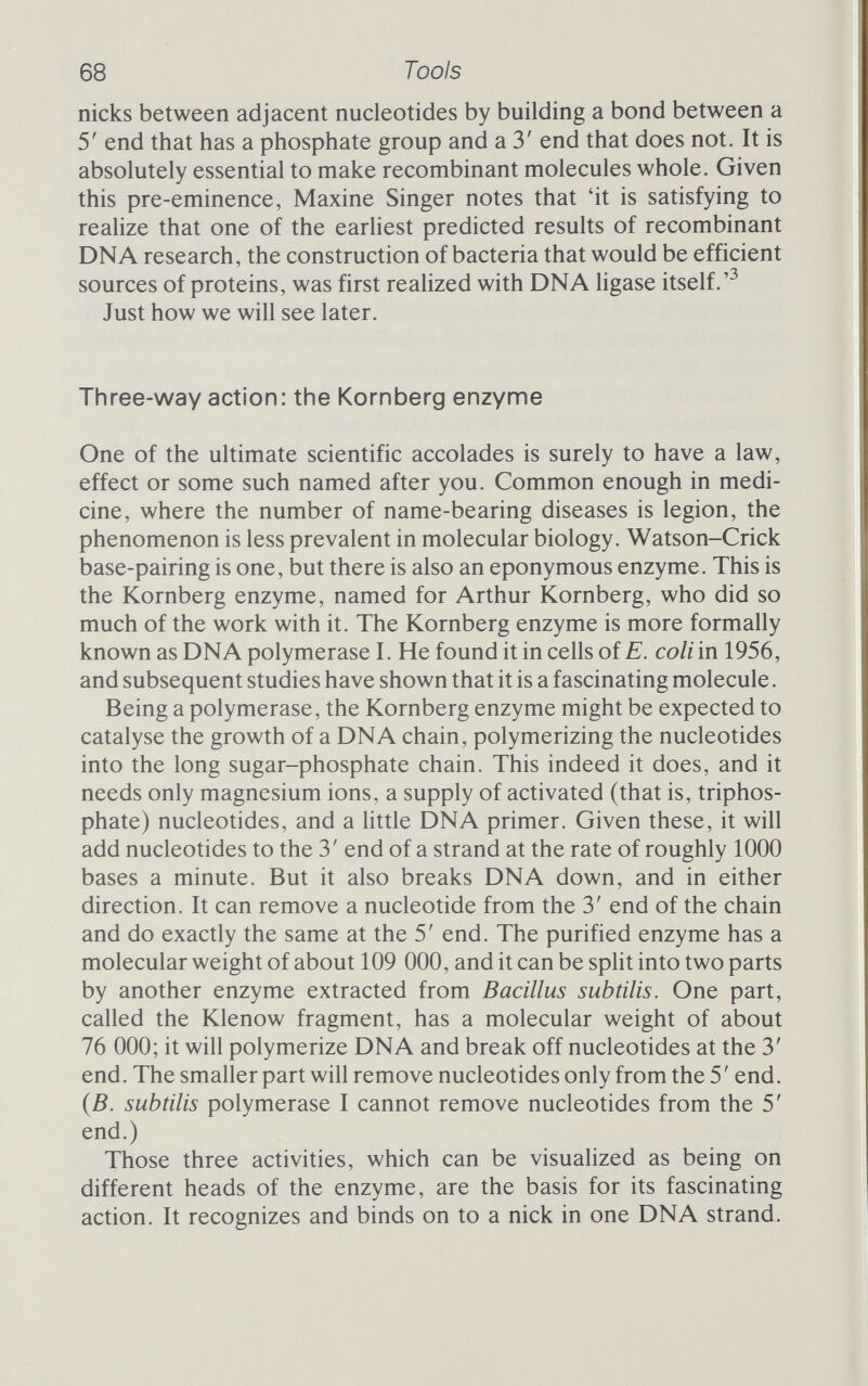 70 Tools are some nicks for the enzyme to start at the nucleotides will be incorporated into the DNA so that practically every base is label¬ led, and that means that minute quantities can be studied, and studied in more detail. As with restriction enzymes, we are entitled to ask what part DNA polymerase I plays in the normal life of the cell. It is tempting to suppose, as Kornberg did when he began, that it is the enzyme responsible for DNA replication, but this is probably not so. For one thing, it won't actually reproduce double-stranded DNA semi¬ conservati vely. For another, it is too slow. Even 1000 base-pairs a minute is much too tardy for DNA replication, which takes place at the mind-boggling rate of 100 ООО bases a minute. Finally, there are mutant strains that lack the Kornberg enzyme and yet are able to grow and replicate satisfactorily, making new copies of their DNA. So it seems that the Kornberg enzyme is certainly not essential for DNA replication. What, then, does it do? It is a repair system and proofreader all in one. Mutants that lack it are overly sensitive to mild disruptions to the DNA that normal strains cope well with. Probably DNA polymerase I removes bases that may have been mispaired. Should a mismatch occur in replication, a T might find itself opposite another T rather than an A; if DNA polymerase wanders past that stretch of the nucleic acid it will remove the offending T and replace it with an A. This corrects the mistake, provided that the enzyme is going along the newly synthesized strand, and there are suggestions that it does just that, travelling along the new strand of DNA after replication, proofreading and making corrections as it goes. But, as with the restriction enzyme, the function of DNA polymerase I is less important to the genetic engineer than is its action, which provides a very neat way of obtaining very highly labelled DNA. And, like DNA ligase, polymerase I was one of the first products of genetic engineering. Dogma undone The last enzyme we will look at in this chapter catalyses the formation of a DNA strand, but uses as its template not a com¬ plementary DNA strand but a strand of RNA. Howard Temin predicted that just such an enzyme would have to exist from his