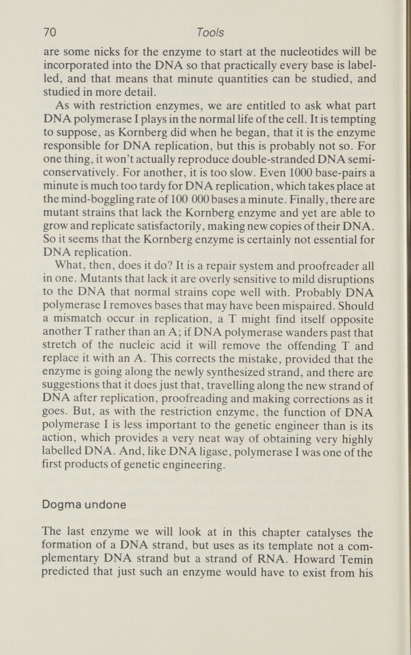 72 Tools own DNA and being reproduced along with it, which again con¬ firms the central importance of DNA. At first Temin called his enzyme RNA-dependent DNA polymerase. Then, as it became clear that the enzyme could also catalyse synthesis from a DNA template, he changed 'dependent' to 'directed', calling the enzyme RNA-directed DNA polymerase. The journal Nature, which published Temin's announcement that he had purified and characterized this odd enzyme, began referring to it as 'reverse transcriptase', 'a name,' Temin says, 'that I do not like because of its ambiguity but that has gained wide currency.'^ Reverse transcriptase is the name by which the enzyme goes these days, especially among people who make use of it in their work but don't work on it (see figure 3.4). They use it to make pure Figure 3.4 Reverse transcriptase. Normally DNA is translated into RNA; reverse transcriptase makes a single strand of DNA on an RNA template. It is very useful for making DNA copies of messenger RNA. (This figure shows the cDNA schematically; in reality it has the com¬ plementary orientation, as well as the complementary base sequence.)