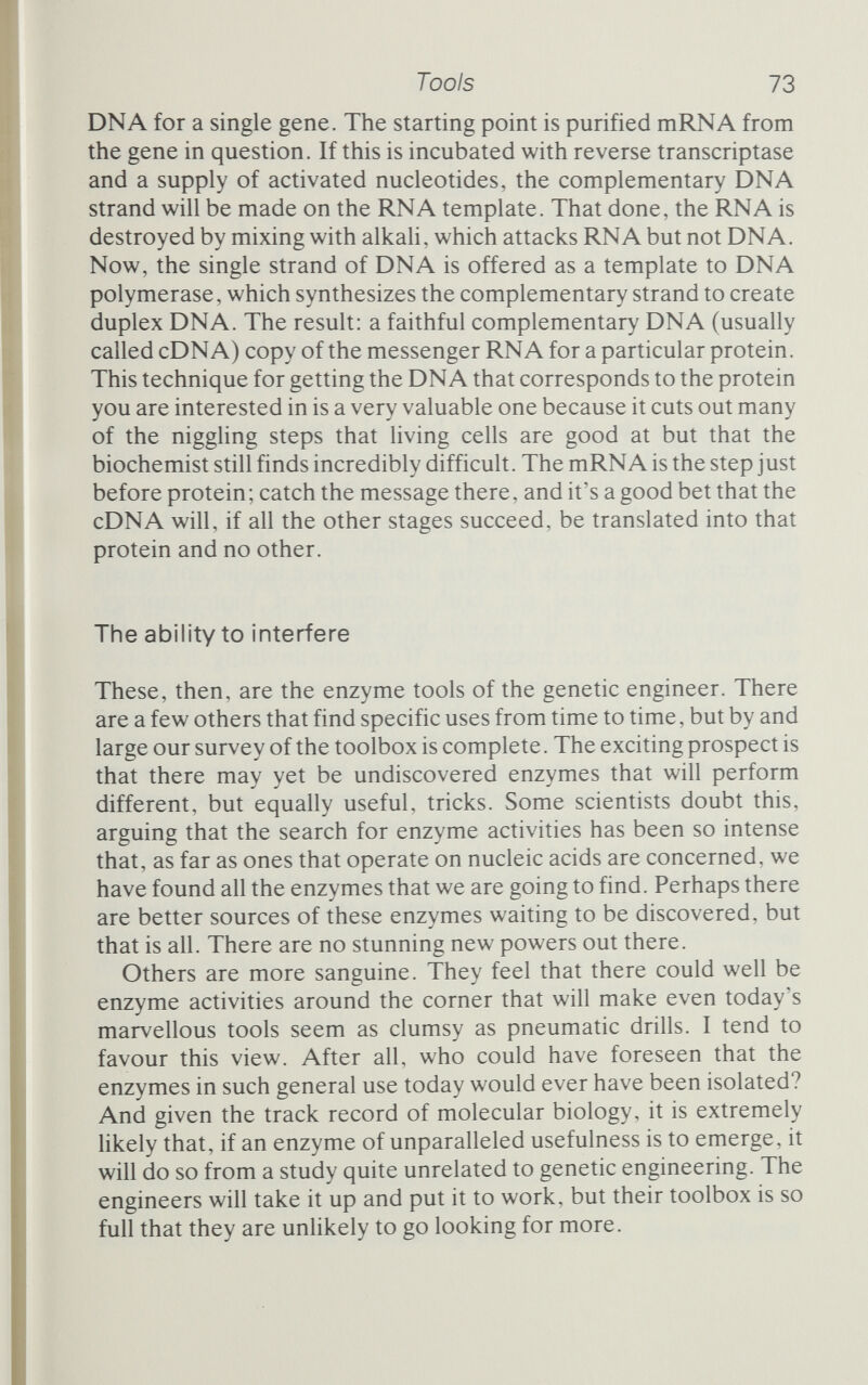 Manipulation The essentials of genetic engineering, and how scientists learned to manufacture DNA At this stage, things begin to snowball. We have the elements of a toolkit for combining the DNA from different species, and a growing group of people able, and willing, to use those techniques. Each discovery feeds off previous ones and nourishes those that follow, and the whole enterprise begins to roll with ever-increasing momentum. Stanley Cohen, the Stanford biochemist who (as we'll see) developed some of the great recombination tools, pinpointed the requirements of any attempt to create a new form of DNA: There are four essential elements : a method of breaking and joining DNA molecules derived from different sources; a suitable gene carrier that can replicate both itself and a foreign DNA segment linked to it; a means of introducing the composite DNA molecule, or chimera, into a functional bacterial cell, and a method of selecting from a large population of cells a clone of recipient cells that has acquired the molecular chimera.^ Conceptually, the four are to some degree distinct, but each is also intertwined with the others. For example, new ways to cut and join enable the use of different methods of getting the chimera into the cell, and new methods of selection enable the use of different cutting and joining procedures. Still, Cohen's list provides a good guide through the tangle. Joints The Royal Swedish Academy of Sciences credited Paul Berg with being 'the first investigator to construct a recombinant-DNA mol¬ ecule, i.e. a molecule containing parts of DNA from different