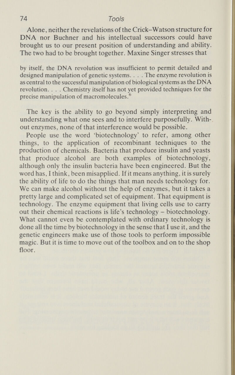 76 Manipulation species'.^ For this, and his 'fundamental studies', Berg received a half share in the 1980 prize for chemistry. This development stemmed from Berg's interest in the way that higher, eukaryote, cells regulate and control the operation of the many genes that go to make up the hereditary message. To study the whole seemed needlessly complex, so Berg started looking for ways to isolate sets of genes in a simple environment where he could study them in detail. Berg 'began to think of using SV40 to carry genes into mammalian cells' SV40 - simian virus 40 - causes cells to become cancerous by insinuating its DNA into the DNA of a host cell. It can also exist in the cell on its own, and it was these abilities that Berg sought to take advantage of, using the virus to put the mammahan genes in which he was interested into a simple bacterial cells. The fact that very few mammalian genes had been isolated, so that there was no immediate prospect of success, didn't deter him: 'I anticipated that a variety of suitable genes would eventually be isolated. Therefore, the first task was to devise a general way to join together in vitro two different DNA molecules.^ That 'general way' worked like this. There was already a class of enzymes, the DNA ligases, that would join bits of DNA together. Discovered by Khorana's group in 1970, the ligase from phage T4 would seal the flush ends of two DNA fragments together, but it was hopelessly inefficient because the enzyme couldn't work unless the fragments were aligned end to end. Concentrated solu¬ tions of DNA and low temperatures helped, but still the procedure was far too haphazard to be of much use to Berg. What he needed was a way of holding the fragments together while the enzymes went to work. Berg already knew that the DNA of phage lambda would, under the right conditions, close up into a circle of DNA. This was because there were two protruding strands at the end of the lambda genome that were complementary. The two strands attract one another and hydrogen bonds between the com¬ plementary bases held the ends together while repair enzymes closed the circle properly by sealing the nicks between adjacent nucleotides at the ends of the strands. This ability of lambda showed Berg the general way he sought. He would create cohesive complementary terminals, sticky ends, and use them to join the DNA from different species. We have already glimpsed the basis of the method, called 'homopolymer tailing' because it involves adding a tail made of just
