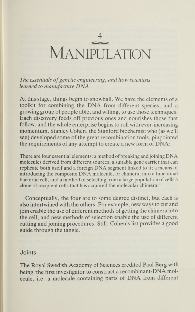 Manipulation 77 one nucleotide to the DNA fragments. Berg, with David Jackson and Robert Symons, began by extracting and purifying the DNA from SV40, To mix with the SV40, because there were few mammahan genes around and the method was still unproven and hardly worth wasting valuable material on at this stage, they chose lambda DNA - not the ordinary lambda genome, but a smaller version in which the lambda genes had become mixed up with some E. colt genes (which allow the bacteria to make use of the sugar galactose) to form a small circle of DNA called a 'plasmid'. Plas¬ mids are not uncommon (see below), and have the very special property of being able to replicate inside a cell independently of the cell's chromosome. They broke open the circles of DNA - lambda and SV40 - with a restriction enzyme. Eco RI, which cleaves each of them at just one place. Next came the addition of the sticky ends. This required terminal transferase, but because that enzyme works best on the 3' end of a single strand, Berg needed to strip away some of the bases at the 5 ' end of the fragments. Exonuclease from phage lambda did the trick. The SV40 DNA was mixed with terminal transferase and a supply of just one activated nucleotide, the one containing adenine. The enzyme added a short tail of 50 to 100 adenines to the 3' end of the DNA strands. In the same way, a thymine tail was added to the lambda DNA. Now the two species of DNA could be mixed. The adenine tails on the SV40 and the thymine tails on the lambda DNA came together and were held by hydrogen bonds. The DNA of SV40 and lambda had been com¬ bined into one chimeric molecule in the test-tube. All that remained was to repair the new molecule; a brief incubation with DNA polymerase, to fill the gaps, and DNA ligase, to seal any remaining nicks, and the first recombinant molecule was complete (see figure 4.1). Berg and his colleagues had succeeded in their project. They now had a way to join DNA molecules to order. As they said when they announced these results, 'the methods described in this report. . . are general and offer an approach for covalently joining any two DNA molecules together'. But the experiment was intended to go beyond the general method itself: 'These molecules should be useful for testing whether those bacterial genes can be introduced into a mammalian cell genome and whether they can be expressed there. The chimeric molecule was a monster in more ways than one. It