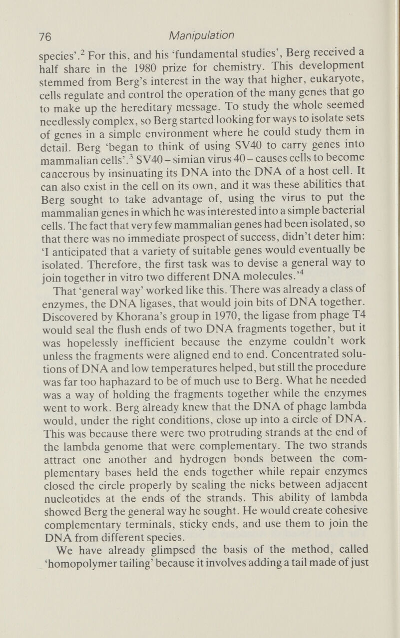 Circular id DNA molecule Linear DNA molecule ШШТ15' Lambda exonuclease „ . .5, ПП ПШШГПШ] гтттЗ' '5' Terminal transferase plus ATP Terminal transferase plus TTP AAAo/ 04 I I 11 АЛЛА с/ ТТТТ-5' ?. ттптгттптпттшшпт^ i Exonuclease III and DNA polymerase TTTTT i DNA ligase AAA Combined DNA molecule TTTTT Figure 4.1 Recombination by homopolymer tailing (sticky ends). Terminal transferase is used to add complementary bases to the 3' end of the two sorts of DNA. The bases must be in the form of activated nucleotides; these have three high-energy phosphate groups, and are called adenosine triphosphate (ATP) and thymidine triphosphate (TTP). The complementary bases attract one another and hydrogen bonds hold the molecules together while exonuclease III and DNA polymerase fill in any gaps. Finally, DNA ligase seals the joints. (Copyright© 1975 by Scientific American, Inc.)