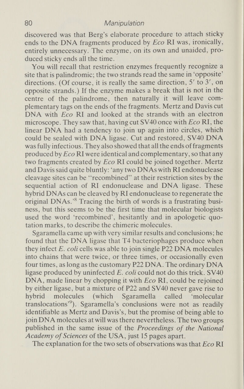 82 Manipulation fragment can swallow its tail and form a circle. These factors make homopolymer tailing an ideal way of creating a library of a species' genome, fragmented at random and inserted into a carrier DNA pSCIOI Plasmid p Cleavage site Cleavage by Eco ri Foreign DNA imiiLlll| iiniu^imiuihiiiiii Cleavage sites 1 Cleavage by EcoR\ ГТТТТТГ. Ml....  I.... МММ Tetracycline resistance DNA ligase Plasmid chimera Figure 4.2 Recombination by staggered-end restriction cuts. Some restriction enzymes automatically create cohesive ends. If the vehicle and the insert are both cut by the same enzyme they will come together and join up. DNA ligase seals the joints between the two sorts of DNA. (Copyright 1975 by Scientific American, Inc.)
