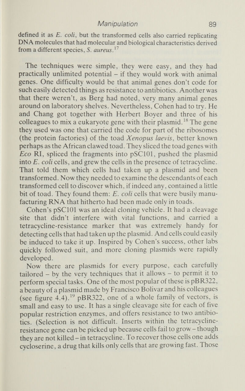 Manipulation 91 as to which of the many milHons of living organisms man under¬ stands best, but lambda is certainly near the top of the list. We have a very good map of its 47 ООО base-pair genome, and a broad understanding of what the various genes do. In particular, we know that there is a central region on the chromosome that isn't really needed for the infectious cycle of the phage. Even without that region, the phage can still parasitize susceptible strains of E. colt and multiply within them. This is important, because it means that the central portion can be replaced with recombinant genes. Ordinary 'wild' lambda, however, is not very well suited for use as a cloning vehicle. For one thing, it has a number of restriction enzyme cleavage sites that are badly placed for the genetic engineer. That, however, has proved no hindrance. The engineers have simply gone out and manufactured two different sorts of lambda specifically for cloning purposes. Some are insertional vectors: they contain a single site at which DNA from a foreign gene can be spliced into the lambda chromosome and, provided that the gene does not make the chromosome too big to fit in the viral coat, these are efficient cloning vehicles. Then there are replacement vectors: these contain a pair of sites that allow a piece of viral DNA to be snipped out and replaced with a piece of foreign DNA. Replacement vectors allow more genes to be inserted into lambda phage. The special genetics that allow phages to be used as vectors are, compared to plasmids, complex. Nevertheless, such vectors do find a use. As an example, we can look at two popular phage vectors. Lambda WES.B' was built by Marjorie Thomas at Stan¬ ford (and by others independently), and has a number of interest¬ ing features.These include so-called amber mutants in three of the genes (see chapter 1, page 22). Amber mutants stop these genes being fully expressed; in the laboratory their effect can be overcome by growing the phage in special suppressor strains of E. colt that have the ability to suppress the harmful effects of the amber mutation and so permit expression. In the wild the suppres¬ sor genes are very rare, so that an escapee lambda vector, unable to make any of its components, would have a very shm chance of successfully infecting a cell. Two chunks of DNA have been removed from lambda WES.B', which leaves space for foreign DNA to be inserted, and two of the five Eco RI recognition sites have been altered so that the genome has both a replacement and