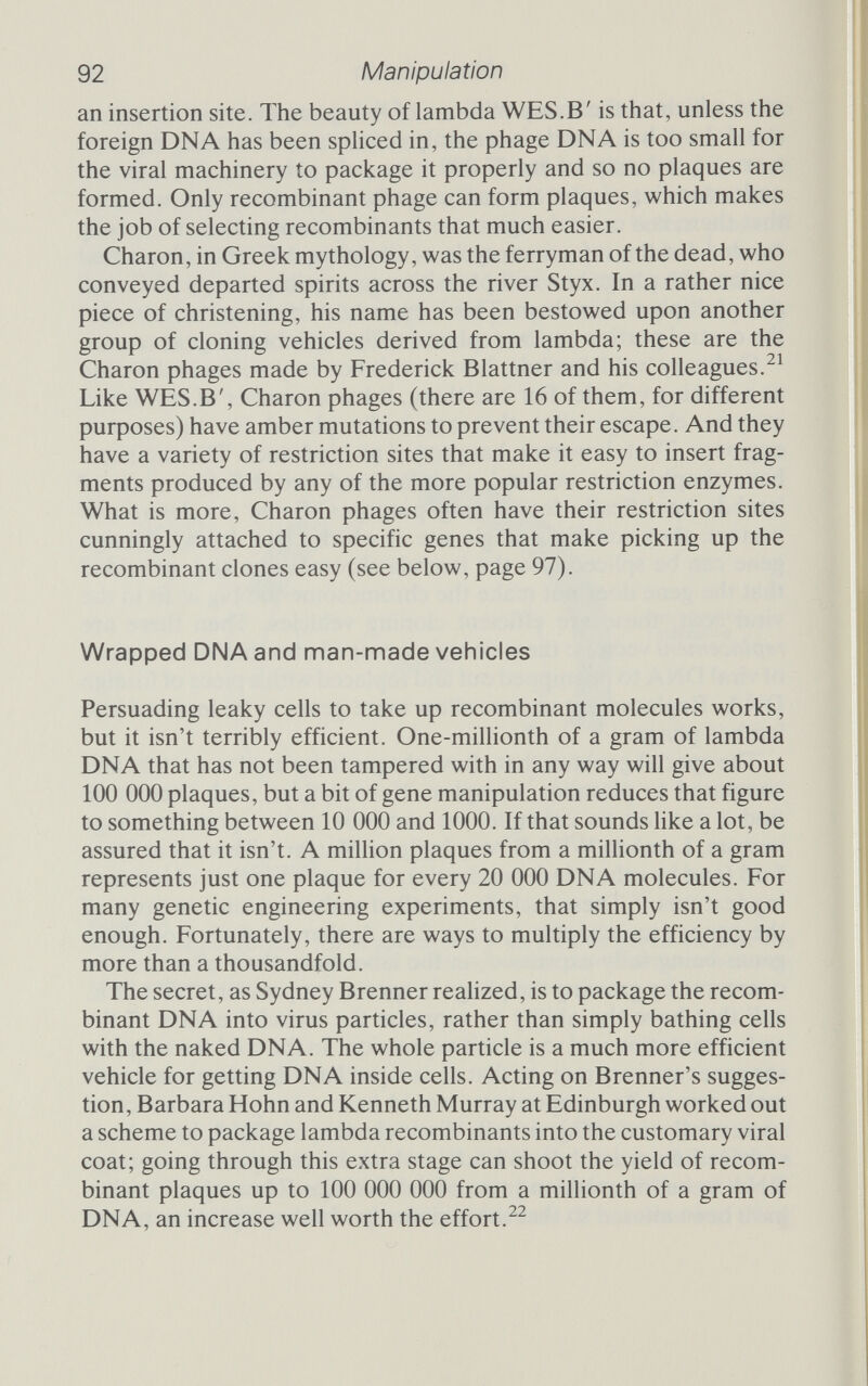 Ampicillin resistance^—..^Restriction enzyme recognition \ Cosmid Restriction enzyme Vv^v-€ Foreign DNA restriction fragment I Щ DNA ligase COS I li COS -Ml— etc. Packaging system viruses 'X/ 47 kb pairs DNA circularizes after injection Figure 4.5 Outline scheme of cosmid vector. The phage packaging enzymes recognize the end of a stretch of viral DNA by the presence of the cos site. They will package any piece of DNA that carries two cos sites about 47 ООО bases apart.