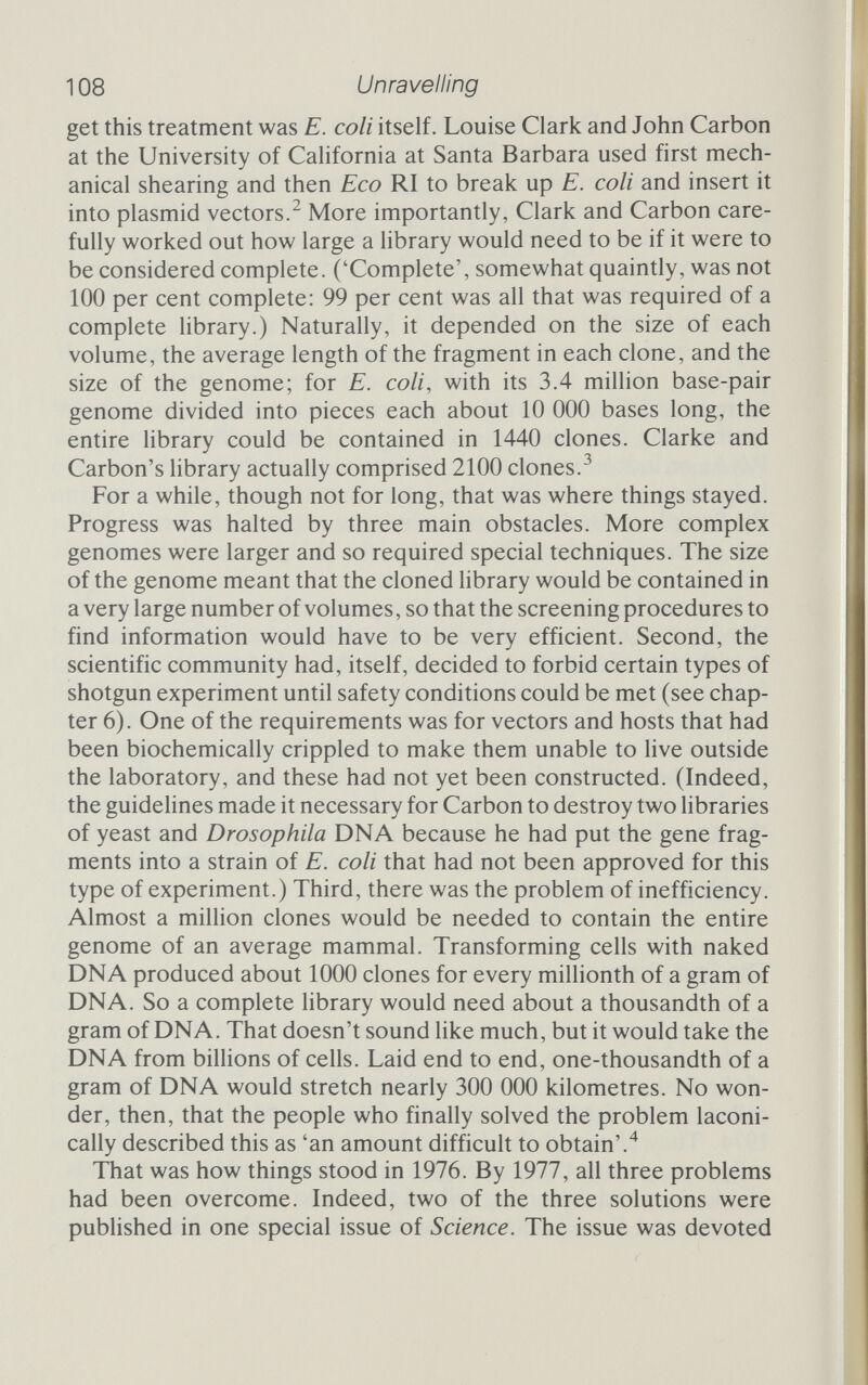 11 о Unravelling Hohn and Ken Murray had developed, which dramatically increased the efficiency of transformation, giving more clones for the same amount of DNA. Together, these three facilities made a reference hbrary of a mammalian genome a distinct possibility. Tom Maniatis, then at the California Institute of Technology in Pasadena, was one of the first people to apply the rapid screening techniques and improved cloning vehicles to the need for genome libraries. Maniatis led a large team, which had created three sepa¬ rate libraries by June 1978. Two months later, in August, another Cal Tech group, which also included Maniatis, announced that it had created a human gene library.^ The steps that Maniatis took to build his libraries are worth going through in some detail, not only because they provide a glimpse of the genetic engineer at work but also because they show how far the science had come in just three years. Maniatis set his sights on three species: Drosophila (which Wensink had used earlier), the silkworm and the rabbit. He also, at the same time, intended to create the human library. In each case the approach was more or less the same, but because it is closer to home, we will follow his steps for the human genes. The primary requirement was a source of human DNA. The liver of an unborn foetus provided the DNA, which was purified according to more or less standard techniques. After the usual cleaning stages the mix¬ ture of nucleic acids was spun for IVi days at 45 ООО r.p.m. to separate the longer, heavier DNA molecules from everything else. This DNA formed the basis of the library. Next, the DNA had to be broken into manageable chunks. There were two possibilities, mechanical breakage or restriction enzymes. Shearing the DNA mechanically-by squirting it rapidly through a small hypodermic needle - is a very inefficient process. The large size of the genome makes efficiency important if the library is to be complete, which leaves restriction enzymes to break up the DNA. As the fragments were eventually to be inserted into the Eco RI site of a phage vector, the obvious solution might have been to break up the DNA with Eco RI, but this obvious approach has many hidden difficulties. The sticky cohesive ends that Eco RI produces would again be a threat to efficiency, for they would allow the fragments to join to one another rather than to the vector. A blunt-ended restriction enzyme provided a better alternative, but it had to be one with a short recognition site