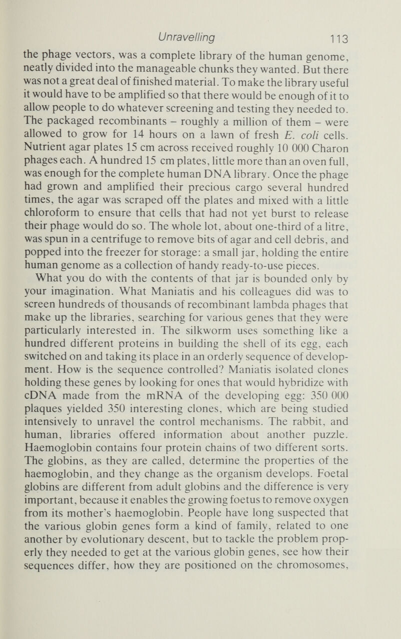 Unravelling 115 quarter-share each in the 1980 Nobel Prize in Chemistry (Paul Berg got the other half). It was, as already mentioned, Sanger's second Nobel Prize in the same field, which put him into an ehte club that contains only two members, himself and physicist John Bardeen. More interesting still, it broke with an unwritten rule of Nobel Prize aspirants - live long. The Academy often waits decades before conferring the prize on a researcher, the twin tests of time and peer acceptance counting for a great deal in its deliberations. Sanger and Gilbert published their methods in 1977, and they were almost literally an overnight success, the final seal on that success being a Nobel Prize just three years later. The impact of the new methods was enormous. In the early 1960s Walter Fiers in Belgium began a project, as ambitious in its way as Sanger's assault on insulin, to determine the complete RNA sequence of a very small virus, the phage MS2. Fragments had to be eight nucleotides long, or less, to be successfully analysed, and the complete sequence of 3569 bases was eventually published some 15 years later in 1976. Thanks to Gilbert and Sanger, as the anonymous editorialist of the journal Nature put it, 'the sequenc¬ ing of MS2 would now be no more than a single PhD project'.^ Laboratories like Fiers's, which had been struggling hard to sequence short bits of nucleic acid, welcomed the new methods with open arms, and within a very short time DNA sequences sprouted in the literature like weeds on a naked patch of earth. Nature quickly raised 4he problem, faced by journals, of printing screeds of ATCG permutations, less appetising to those who have not acquired the taste, than even the stock exchange page of a newspaper'. (One scientist's rejoinder being that 'there are now a number in the scientific community for whom the financial advan¬ tages of scrutiny of either may be of the same order'.^) Inter¬ national repositories of sequence information have been set up, in the USA and in Europe, and the amount of startling new infor¬ mation to come out of these endeavours is astonishing. The Nobel committee mentioned one, that the genetic code is not as universal as it was once thought to be; and that was certainly a shock. Another was the discovery, almost as soon as the sequencing searchlights were trained on eukaryote genes, that those genes were not the simple linear stretches of DNA that had been imagined. The average gene, it seemed, consisted of a series of DNA sequences that coded for protein but were buried within long