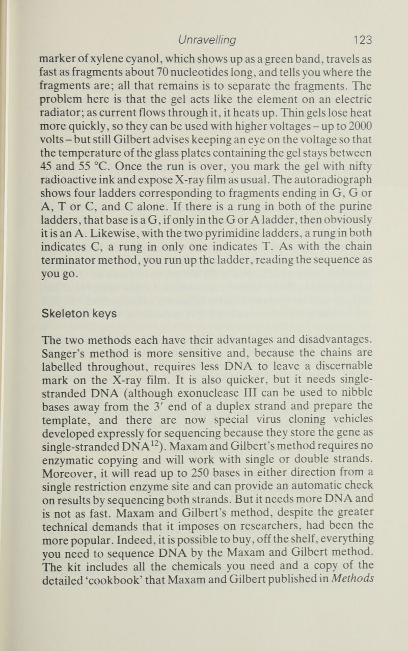 Unravelling 125 required protein but will be much easier to handle. There are other examples, too, of sequencing in the service of molecular biology, some of which will appear in later chapters. Disparate though they may be, they share one common feature; they all depend on the ready availability of purified DNA of the desired sequence. And that, in turn, often depends on shotgun experiments and the resultant genome libraries. A cupboard unlocked may contain treasure such as insulin or interferon. It may equally well contain a skeleton, and in shotguns, libraries and rapid sequencing the potential for evil is always present. A gene library of the botulism bacteria {Clostridium botulinum) would provide a ready source of one of the world's deadliest poisons. Toxins of all descriptions could be isolated and manufactured with the help of shotgun and library and could even, in the most macabre sense, be improved by sequencing and directed mutation. The antibiotic resistance that is so useful in selecting clones could be perversely employed for malevolent pur¬ poses, intentionally to create super-resistant disease organisms that could do untold damage. It was the realization that genetic engineering offered the two faces of good and evil that led to the astounding spectacle of scientists voluntarily curbing the inquiries that are the lifeblood of research.
